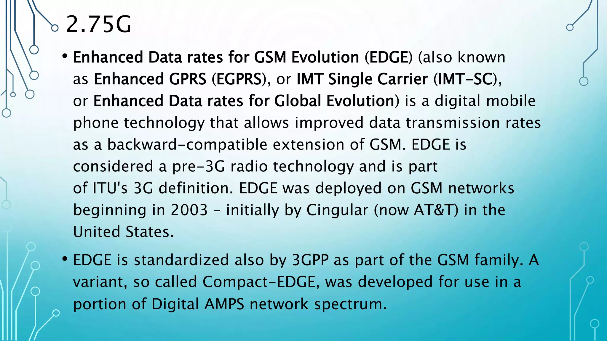 2.75G
• Enhanced Data rates for GSM Evolution (EDGE) (also known
as Enhanced GPRS (EGPRS), or IMT Single Carrier (IMT-SC),
or Enhanced Data rates for Global Evolution) is a digital mobile
phone technology that allows improved data transmission rates
as a backward-compatible extension of GSM. EDGE is
considered a pre-3G radio technology and is part
of ITU's 3G definition. EDGE was deployed on GSM networks
beginning in 2003 – initially by Cingular (now AT&T) in the
United States.
• EDGE is standardized also by 3GPP as part of the GSM family. A
variant, so called Compact-EDGE, was developed for use in a
portion of Digital AMPS network spectrum.
 