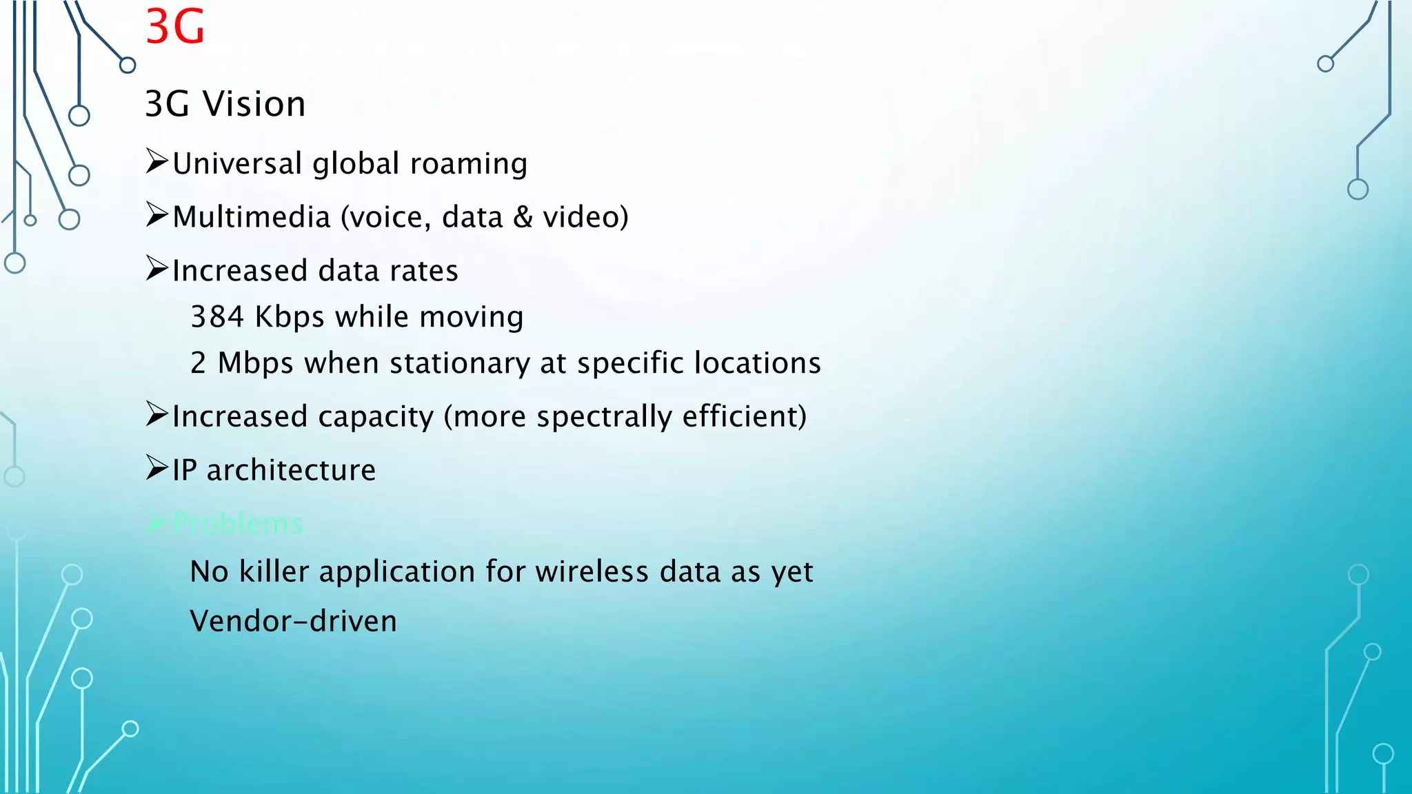 3G
3G Vision
Universal global roaming
Multimedia (voice, data & video)
Increased data rates
384 Kbps while moving
2 Mbps when stationary at specific locations
Increased capacity (more spectrally efficient)
IP architecture
Problems
No killer application for wireless data as yet
Vendor-driven
 