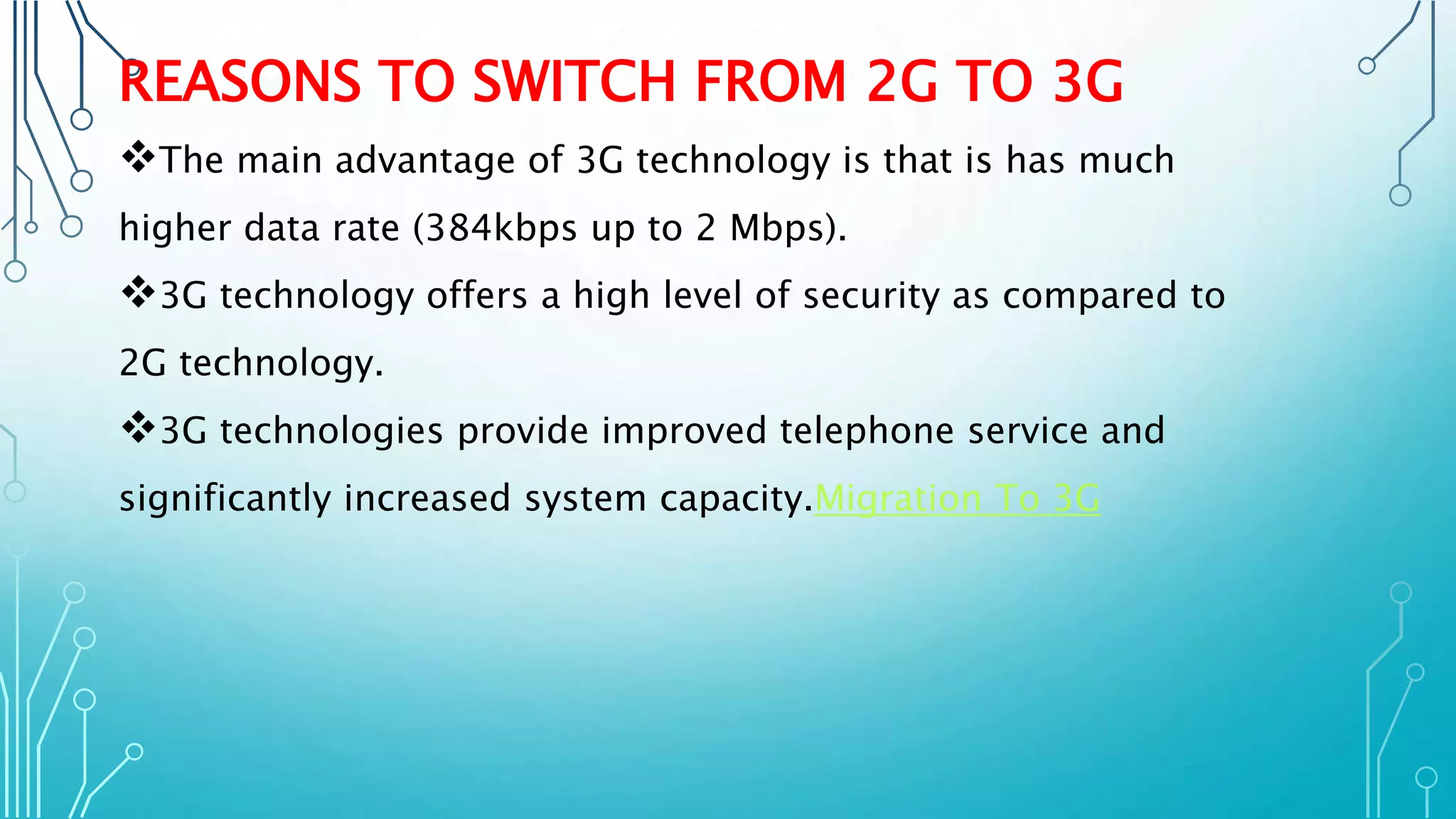 REASONS TO SWITCH FROM 2G TO 3G
The main advantage of 3G technology is that is has much
higher data rate (384kbps up to 2 Mbps).
3G technology offers a high level of security as compared to
2G technology.
3G technologies provide improved telephone service and
significantly increased system capacity.Migration To 3G
 