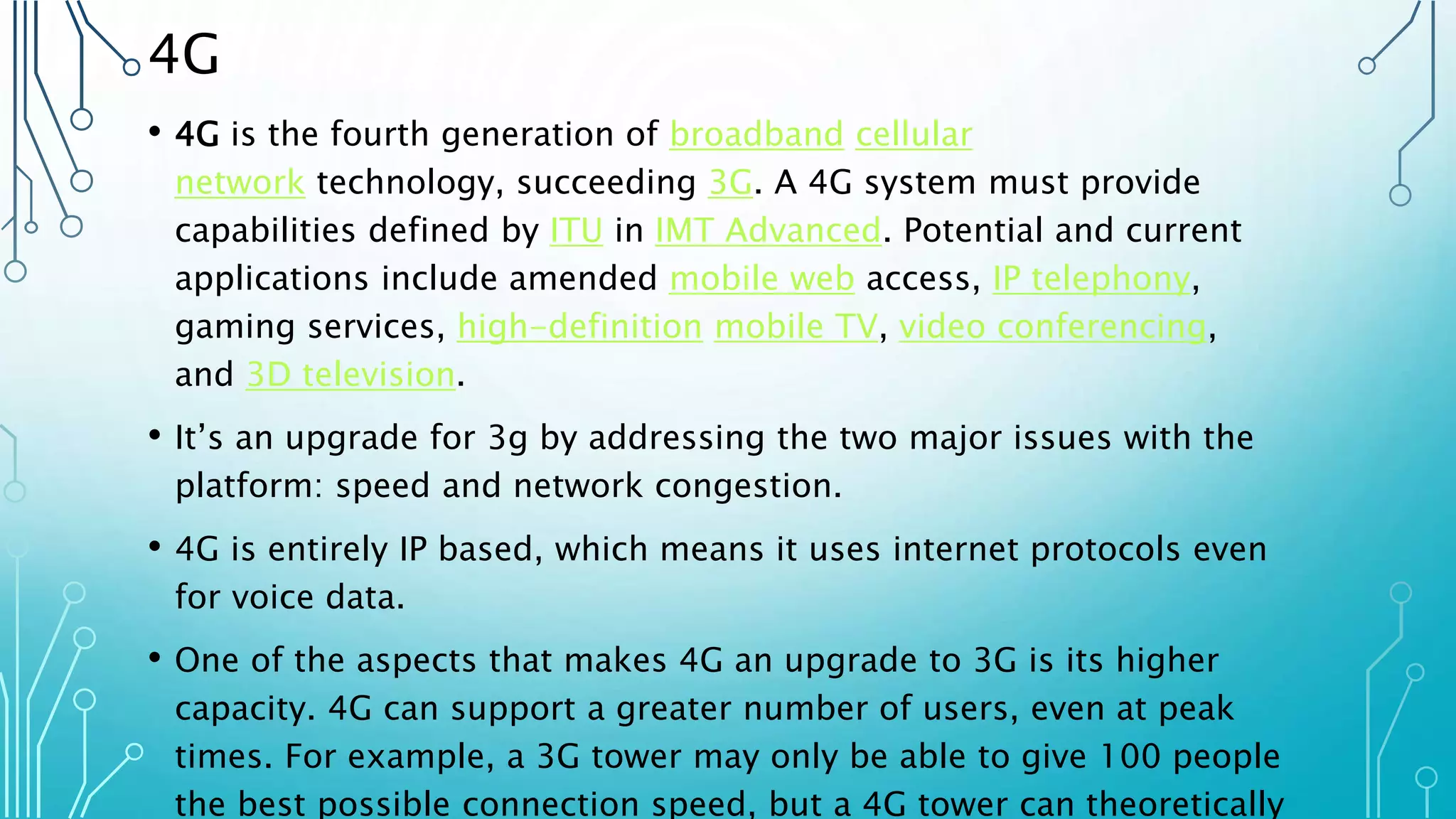 4G
• 4G is the fourth generation of broadband cellular
network technology, succeeding 3G. A 4G system must provide
capabilities defined by ITU in IMT Advanced. Potential and current
applications include amended mobile web access, IP telephony,
gaming services, high-definition mobile TV, video conferencing,
and 3D television.
• It’s an upgrade for 3g by addressing the two major issues with the
platform: speed and network congestion.
• 4G is entirely IP based, which means it uses internet protocols even
for voice data.
• One of the aspects that makes 4G an upgrade to 3G is its higher
capacity. 4G can support a greater number of users, even at peak
times. For example, a 3G tower may only be able to give 100 people
the best possible connection speed, but a 4G tower can theoretically
 