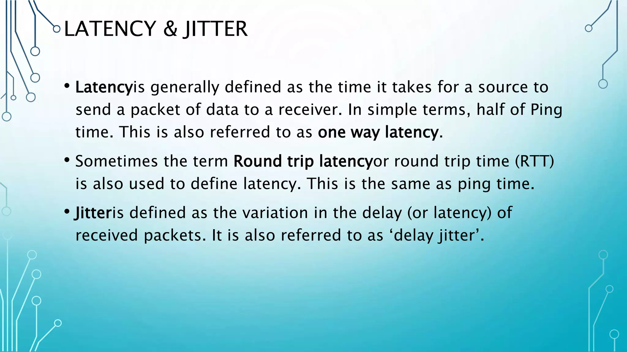 LATENCY & JITTER
• Latencyis generally defined as the time it takes for a source to
send a packet of data to a receiver. In simple terms, half of Ping
time. This is also referred to as one way latency.
• Sometimes the term Round trip latencyor round trip time (RTT)
is also used to define latency. This is the same as ping time.
• Jitteris defined as the variation in the delay (or latency) of
received packets. It is also referred to as ‘delay jitter’.
 