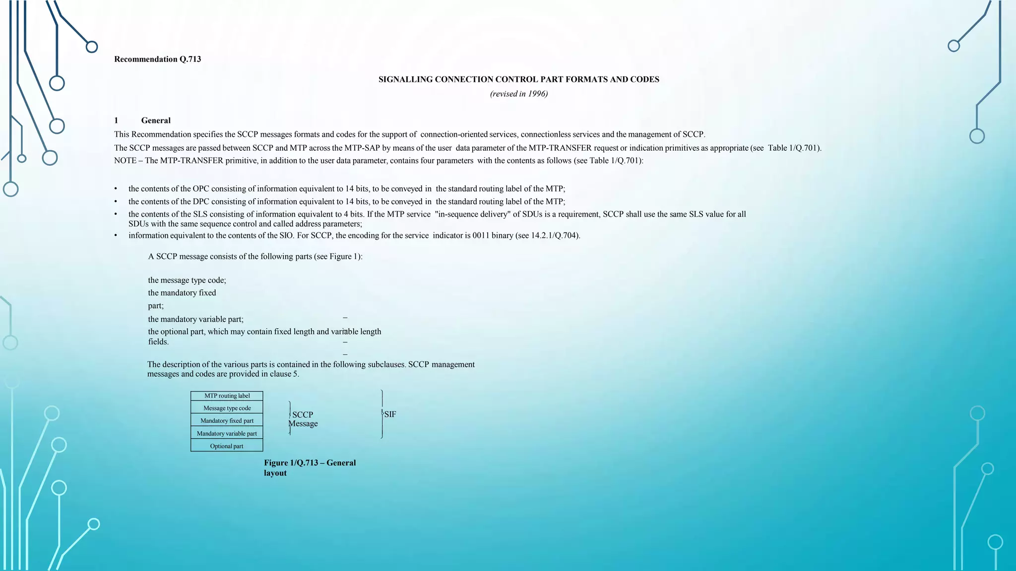 Recommendation Q.713
SIGNALLING CONNECTION CONTROL PART FORMATS AND CODES
(revised in 1996)
1 General
This Recommendation specifies the SCCP messages formats and codes for the support of connection-oriented services, connectionless services and the management of SCCP.
The SCCP messages are passed between SCCP and MTP across the MTP-SAP by means of the user data parameter of the MTP-TRANSFER request or indication primitives as appropriate (see Table 1/Q.701).
NOTE – The MTP-TRANSFER primitive, in addition to the user data parameter, contains four parameters with the contents as follows (see Table 1/Q.701):
• the contents of the OPC consisting of information equivalent to 14 bits, to be conveyed in the standard routing label of the MTP;
• the contents of the DPC consisting of information equivalent to 14 bits, to be conveyed in the standard routing label of the MTP;
• the contents of the SLS consisting of information equivalent to 4 bits. If the MTP service "in-sequence delivery" of SDUs is a requirement, SCCP shall use the same SLS value for all
SDUs with the same sequence control and called address parameters;
• information equivalent to the contents of the SIO. For SCCP, the encoding for the service indicator is 0011 binary (see 14.2.1/Q.704).
A SCCP message consists of the following parts (see Figure 1):
–
–
–
–
the message type code;
the mandatory fixed
part;
the mandatory variable part;
the optional part, which may contain fixed length and variable length
fields.
The description of the various parts is contained in the following subclauses. SCCP management
messages and codes are provided in clause 5.
MTP routing label
Message type code
Mandatory fixed part
Mandatory variable part
Optional part



 SCCP
Message







 SIF
Figure 1/Q.713 – General
layout
 