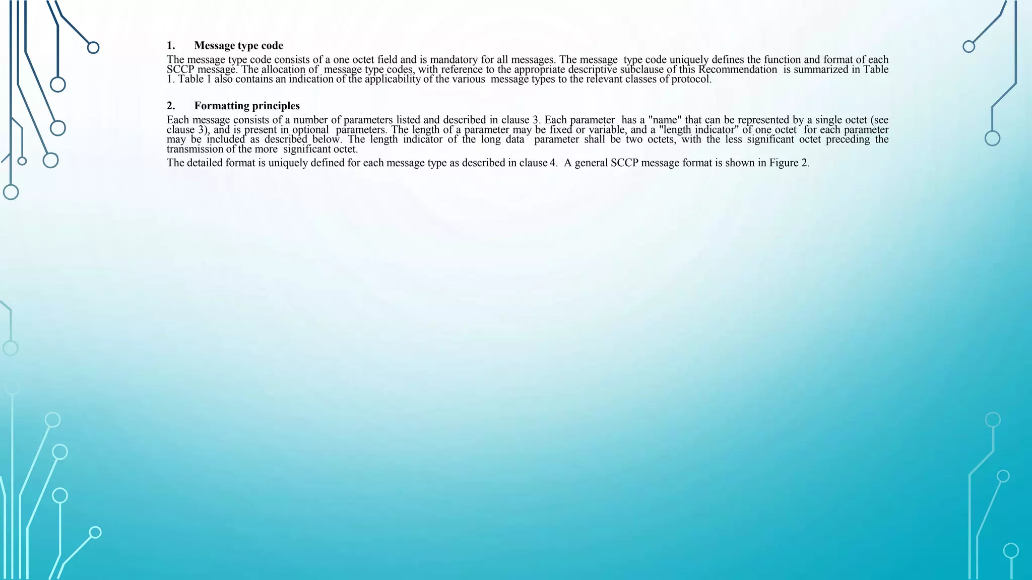 1. Message type code
The message type code consists of a one octet field and is mandatory for all messages. The message type code uniquely defines the function and format of each
SCCP message. The allocation of message type codes, with reference to the appropriate descriptive subclause of this Recommendation is summarized in Table
1. Table 1 also contains an indication of the applicability of the various message types to the relevant classes of protocol.
2. Formatting principles
Each message consists of a number of parameters listed and described in clause 3. Each parameter has a "name" that can be represented by a single octet (see
clause 3), and is present in optional parameters. The length of a parameter may be fixed or variable, and a "length indicator" of one octet for each parameter
may be included as described below. The length indicator of the long data parameter shall be two octets, with the less significant octet preceding the
transmission of the more significant octet.
The detailed format is uniquely defined for each message type as described in clause 4. A general SCCP message format is shown in Figure 2.
 