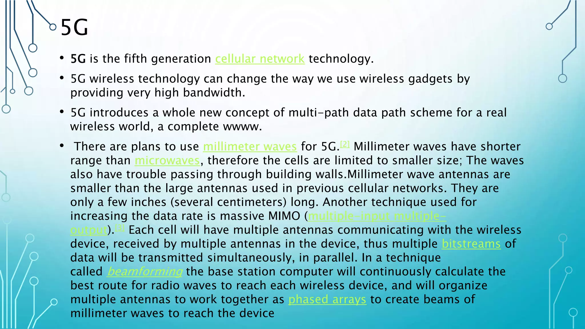 5G
• 5G is the fifth generation cellular network technology.
• 5G wireless technology can change the way we use wireless gadgets by
providing very high bandwidth.
• 5G introduces a whole new concept of multi-path data path scheme for a real
wireless world, a complete wwww.
• There are plans to use millimeter waves for 5G.[2] Millimeter waves have shorter
range than microwaves, therefore the cells are limited to smaller size; The waves
also have trouble passing through building walls.Millimeter wave antennas are
smaller than the large antennas used in previous cellular networks. They are
only a few inches (several centimeters) long. Another technique used for
increasing the data rate is massive MIMO (multiple-input multiple-
output).[3] Each cell will have multiple antennas communicating with the wireless
device, received by multiple antennas in the device, thus multiple bitstreams of
data will be transmitted simultaneously, in parallel. In a technique
called beamforming the base station computer will continuously calculate the
best route for radio waves to reach each wireless device, and will organize
multiple antennas to work together as phased arrays to create beams of
millimeter waves to reach the device
 