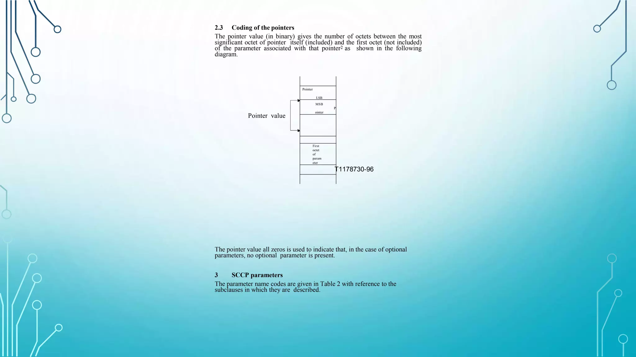 2.3 Coding of the pointers
The pointer value (in binary) gives the number of octets between the most
significant octet of pointer itself (included) and the first octet (not included)
of the parameter associated with that pointer2 as shown in the following
diagram.
T1178730-96
Pointer value
Pointer
LSB
MSB
P
ointer
First
octet
of
param
eter
The pointer value all zeros is used to indicate that, in the case of optional
parameters, no optional parameter is present.
3 SCCP parameters
The parameter name codes are given in Table 2 with reference to the
subclauses in which they are described.
 