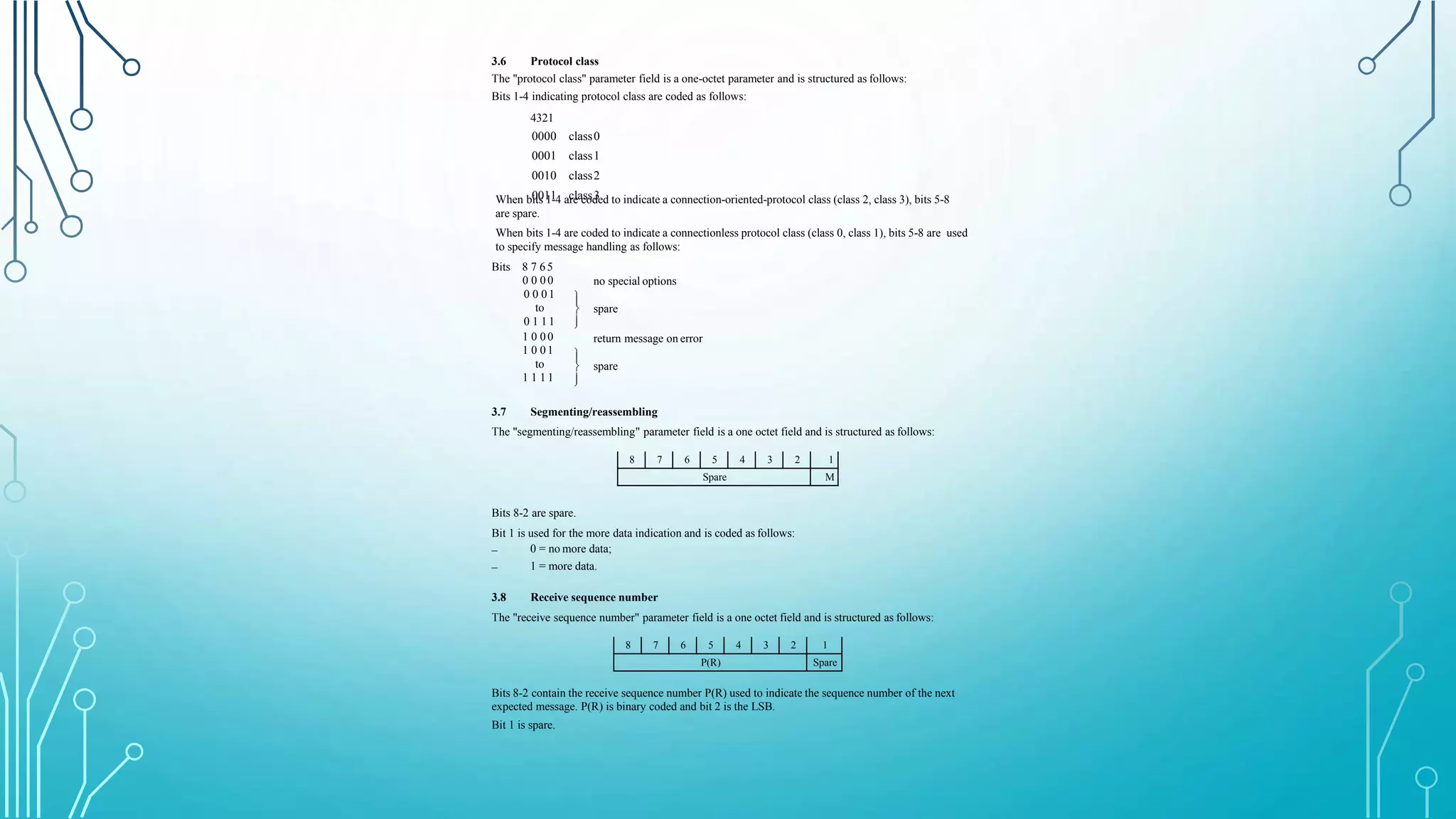 3.6 Protocol class
The "protocol class" parameter field is a one-octet parameter and is structured as follows:
Bits 1-4 indicating protocol class are coded as follows:
4321
0000 class0
0001 class1
0010 class2
0011 class3When bits 1-4 are coded to indicate a connection-oriented-protocol class (class 2, class 3), bits 5-8
are spare.
When bits 1-4 are coded to indicate a connectionless protocol class (class 0, class 1), bits 5-8 are used
to specify message handling as follows:
no special options



spare
return message on error
Bits 8 7 6 5
0 0 0 0
0 0 0 1
to
0 1 1 1
1 0 0 0
1 0 0 1
to
1 1 1 1



spare
3.7 Segmenting/reassembling
The "segmenting/reassembling" parameter field is a one octet field and is structured as follows:
8 7 6 5 4 3 2 1
Spare M
Bits 8-2 are spare.
Bit 1 is used for the more data indication and is coded as follows:
–
–
0 = no more data;
1 = more data.
3.8 Receive sequence number
The "receive sequence number" parameter field is a one octet field and is structured as follows:
8 7 6 5 4 3 2 1
P(R) Spare
Bits 8-2 contain the receive sequence number P(R) used to indicate the sequence number of the next
expected message. P(R) is binary coded and bit 2 is the LSB.
Bit 1 is spare.
 