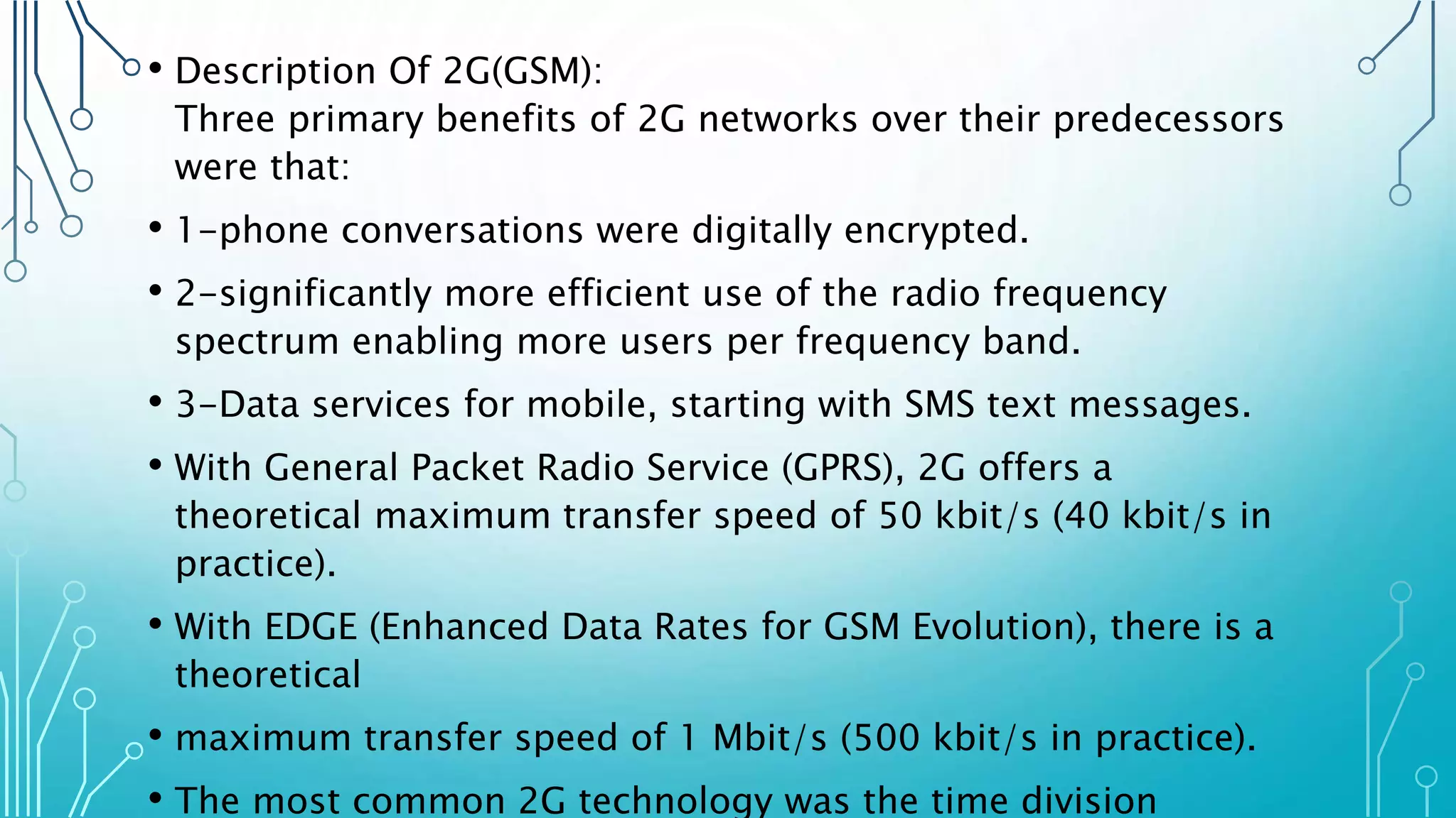 • Description Of 2G(GSM):
Three primary benefits of 2G networks over their predecessors
were that:
• 1-phone conversations were digitally encrypted.
• 2-significantly more efficient use of the radio frequency
spectrum enabling more users per frequency band.
• 3-Data services for mobile, starting with SMS text messages.
• With General Packet Radio Service (GPRS), 2G offers a
theoretical maximum transfer speed of 50 kbit/s (40 kbit/s in
practice).
• With EDGE (Enhanced Data Rates for GSM Evolution), there is a
theoretical
• maximum transfer speed of 1 Mbit/s (500 kbit/s in practice).
• The most common 2G technology was the time division
 