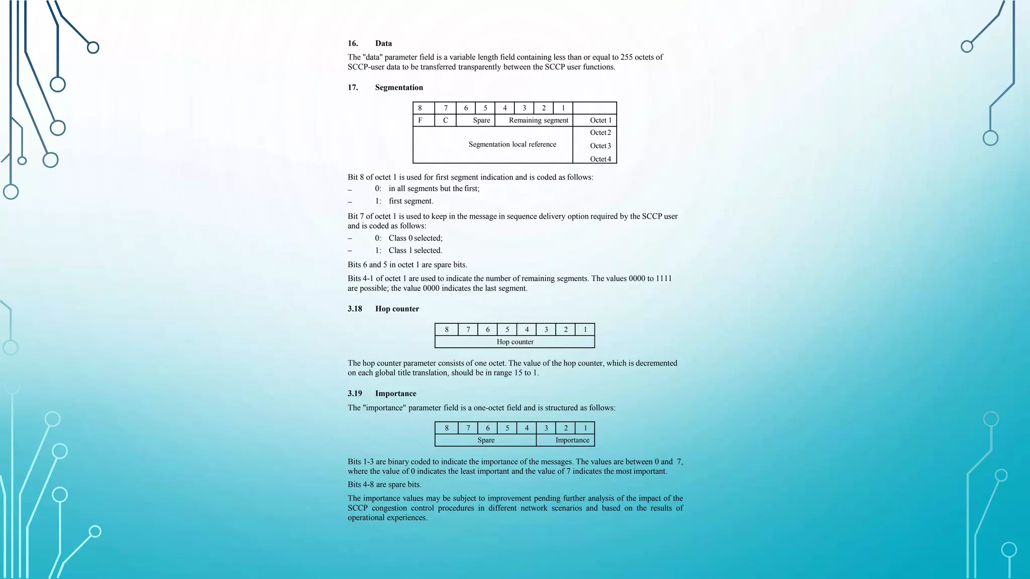 16. Data
The "data" parameter field is a variable length field containing less than or equal to 255 octets of
SCCP-user data to be transferred transparently between the SCCP user functions.
17. Segmentation
8 7 6 5 4 3 2 1
F C Spare Remaining segment Octet 1
Segmentation local reference
Octet2
Octet3
Octet4
Bit 8 of octet 1 is used for first segment indication and is coded as follows:
–
–
0: in all segments but the first;
1: first segment.
Bit 7 of octet 1 is used to keep in the message in sequence delivery option required by the SCCP user
and is coded as follows:
–
–
0: Class 0 selected;
1: Class 1 selected.
Bits 6 and 5 in octet 1 are spare bits.
Bits 4-1 of octet 1 are used to indicate the number of remaining segments. The values 0000 to 1111
are possible; the value 0000 indicates the last segment.
3.18 Hop counter
8 7 6 5 4 3 2 1
Hop counter
The hop counter parameter consists of one octet. The value of the hop counter, which is decremented
on each global title translation, should be in range 15 to 1.
3.19 Importance
The "importance" parameter field is a one-octet field and is structured as follows:
8 7 6 5 4 3 2 1
Spare Importance
Bits 1-3 are binary coded to indicate the importance of the messages. The values are between 0 and 7,
where the value of 0 indicates the least important and the value of 7 indicates the most important.
Bits 4-8 are spare bits.
The importance values may be subject to improvement pending further analysis of the impact of the
SCCP congestion control procedures in different network scenarios and based on the results of
operational experiences.
 