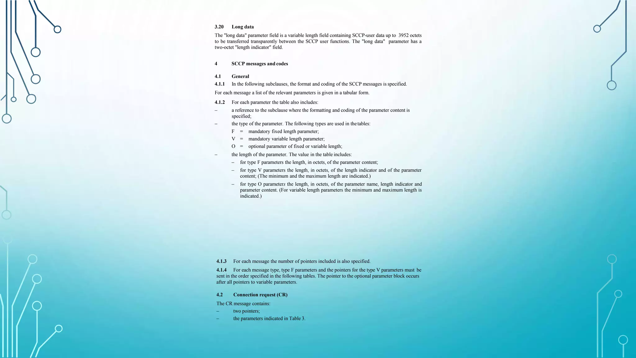 3.20 Long data
The "long data" parameter field is a variable length field containing SCCP-user data up to 3952 octets
to be transferred transparently between the SCCP user functions. The "long data" parameter has a
two-octet "length indicator" field.
4 SCCP messages and codes
4.1 General
4.1.1 In the following subclauses, the format and coding of the SCCP messages is specified.
For each message a list of the relevant parameters is given in a tabular form.
–
4.1.2 For each parameter the table also includes:
– a reference to the subclause where the formatting and coding of the parameter content is
specified;
the type of the parameter. The following types are used in thetables:
F = mandatory fixed length parameter;
V = mandatory variable length parameter;
O = optional parameter of fixed or variable length;
– the length of the parameter. The value in the table includes:
– for type F parameters the length, in octets, of the parameter content;
– for type V parameters the length, in octets, of the length indicator and of the parameter
content; (The minimum and the maximum length are indicated.)
– for type O parameters the length, in octets, of the parameter name, length indicator and
parameter content. (For variable length parameters the minimum and maximum length is
indicated.)
4.1.3
4.1.4
For each message the number of pointers included is also specified.
For each message type, type F parameters and the pointers for the type V parameters must be
sent in the order specified in the following tables. The pointer to the optional parameter block occurs
after all pointers to variable parameters.
4.2 Connection request (CR)
The CR message contains:
–
–
two pointers;
the parameters indicated in Table 3.
 