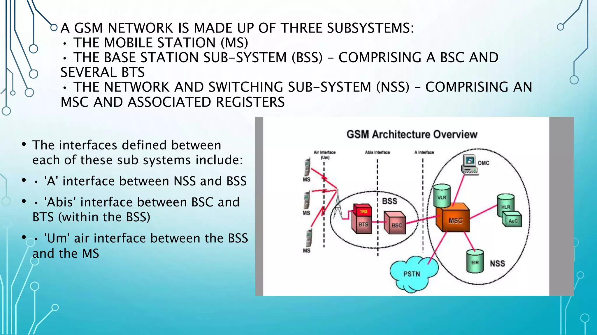 A GSM NETWORK IS MADE UP OF THREE SUBSYSTEMS:
• THE MOBILE STATION (MS)
• THE BASE STATION SUB-SYSTEM (BSS) – COMPRISING A BSC AND
SEVERAL BTS
• THE NETWORK AND SWITCHING SUB-SYSTEM (NSS) – COMPRISING AN
MSC AND ASSOCIATED REGISTERS
• The interfaces defined between
each of these sub systems include:
• • 'A' interface between NSS and BSS
• • 'Abis' interface between BSC and
BTS (within the BSS)
• • 'Um' air interface between the BSS
and the MS
 