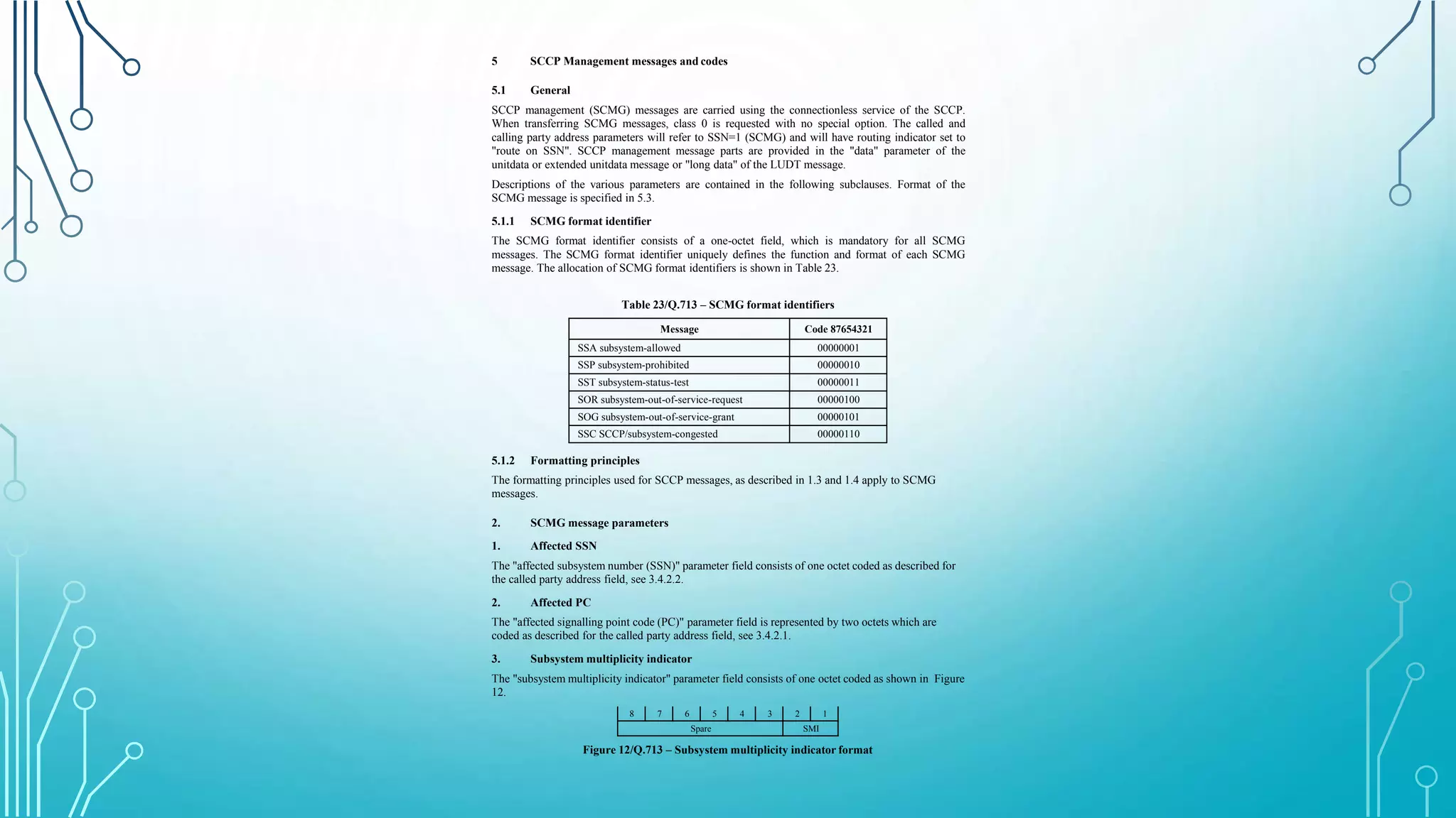 5 SCCP Management messages and codes
5.1 General
SCCP management (SCMG) messages are carried using the connectionless service of the SCCP.
When transferring SCMG messages, class 0 is requested with no special option. The called and
calling party address parameters will refer to SSN=1 (SCMG) and will have routing indicator set to
"route on SSN". SCCP management message parts are provided in the "data" parameter of the
unitdata or extended unitdata message or "long data" of the LUDT message.
Descriptions of the various parameters are contained in the following subclauses. Format of the
SCMG message is specified in 5.3.
5.1.1 SCMG format identifier
The SCMG format identifier consists of a one-octet field, which is mandatory for all SCMG
messages. The SCMG format identifier uniquely defines the function and format of each SCMG
message. The allocation of SCMG format identifiers is shown in Table 23.
Table 23/Q.713 – SCMG format identifiers
Message Code 87654321
SSA subsystem-allowed 00000001
SSP subsystem-prohibited 00000010
SST subsystem-status-test 00000011
SOR subsystem-out-of-service-request 00000100
SOG subsystem-out-of-service-grant 00000101
SSC SCCP/subsystem-congested 00000110
5.1.2 Formatting principles
The formatting principles used for SCCP messages, as described in 1.3 and 1.4 apply to SCMG
messages.
2. SCMG message parameters
1. Affected SSN
The "affected subsystem number (SSN)" parameter field consists of one octet coded as described for
the called party address field, see 3.4.2.2.
2. Affected PC
The "affected signalling point code (PC)" parameter field is represented by two octets which are
coded as described for the called party address field, see 3.4.2.1.
3. Subsystem multiplicity indicator
The "subsystem multiplicity indicator" parameter field consists of one octet coded as shown in Figure
12.
8 7 6 5 4 3 2 1
Spare SMI
Figure 12/Q.713 – Subsystem multiplicity indicator format
 