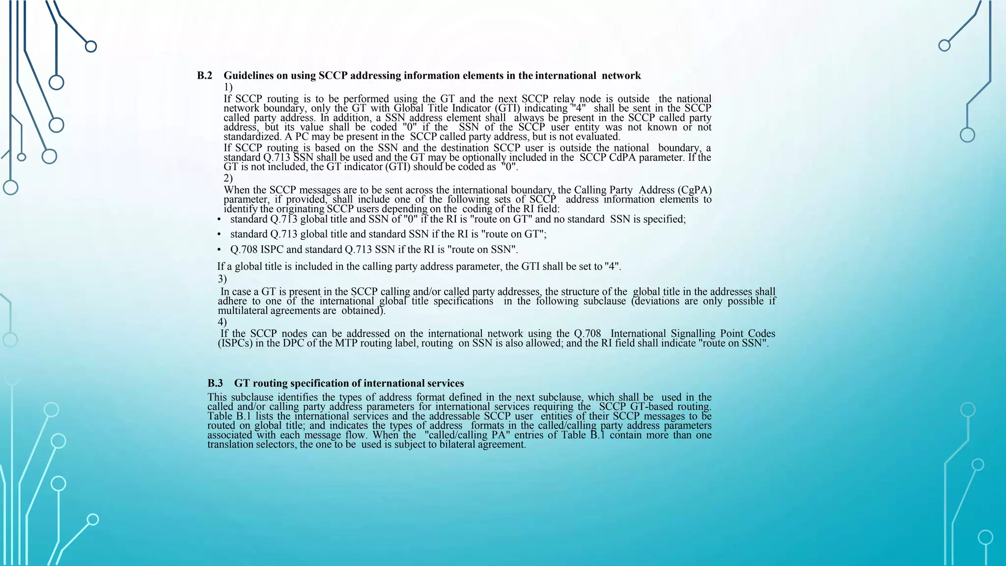 B.2 Guidelines on using SCCP addressing information elements in the international network
1)
If SCCP routing is to be performed using the GT and the next SCCP relay node is outside the national
network boundary, only the GT with Global Title Indicator (GTI) indicating "4" shall be sent in the SCCP
called party address. In addition, a SSN address element shall always be present in the SCCP called party
address, but its value shall be coded "0" if the SSN of the SCCP user entity was not known or not
standardized. A PC may be present in the SCCP called party address, but is not evaluated.
If SCCP routing is based on the SSN and the destination SCCP user is outside the national boundary, a
standard Q.713 SSN shall be used and the GT may be optionally included in the SCCP CdPA parameter. If the
GT is not included, the GT indicator (GTI) should be coded as "0".
2)
When the SCCP messages are to be sent across the international boundary, the Calling Party Address (CgPA)
parameter, if provided, shall include one of the following sets of SCCP address information elements to
identify the originating SCCP users depending on the coding of the RI field:
• standard Q.713 global title and SSN of "0" if the RI is "route on GT" and no standard SSN is specified;
• standard Q.713 global title and standard SSN if the RI is "route on GT";
• Q.708 ISPC and standard Q.713 SSN if the RI is "route on SSN".
If a global title is included in the calling party address parameter, the GTI shall be set to "4".
3)
In case a GT is present in the SCCP calling and/or called party addresses, the structure of the global title in the addresses shall
adhere to one of the international global title specifications in the following subclause (deviations are only possible if
multilateral agreements are obtained).
4)
If the SCCP nodes can be addressed on the international network using the Q.708 International Signalling Point Codes
(ISPCs) in the DPC of the MTP routing label, routing on SSN is also allowed; and the RI field shall indicate "route on SSN".
B.3 GT routing specification of international services
This subclause identifies the types of address format defined in the next subclause, which shall be used in the
called and/or calling party address parameters for international services requiring the SCCP GT-based routing.
Table B.1 lists the international services and the addressable SCCP user entities of their SCCP messages to be
routed on global title; and indicates the types of address formats in the called/calling party address parameters
associated with each message flow. When the "called/calling PA" entries of Table B.1 contain more than one
translation selectors, the one to be used is subject to bilateral agreement.
 