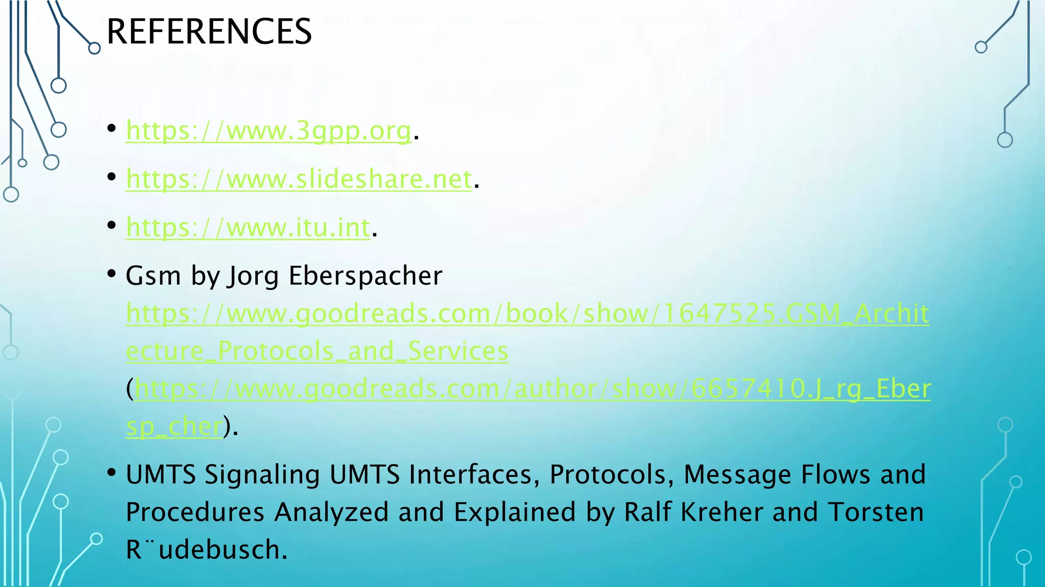 REFERENCES
• https://www.3gpp.org.
• https://www.slideshare.net.
• https://www.itu.int.
• Gsm by Jorg Eberspacher
https://www.goodreads.com/book/show/1647525.GSM_Archit
ecture_Protocols_and_Services
(https://www.goodreads.com/author/show/6657410.J_rg_Eber
sp_cher).
• UMTS Signaling UMTS Interfaces, Protocols, Message Flows and
Procedures Analyzed and Explained by Ralf Kreher and Torsten
R¨udebusch.
 