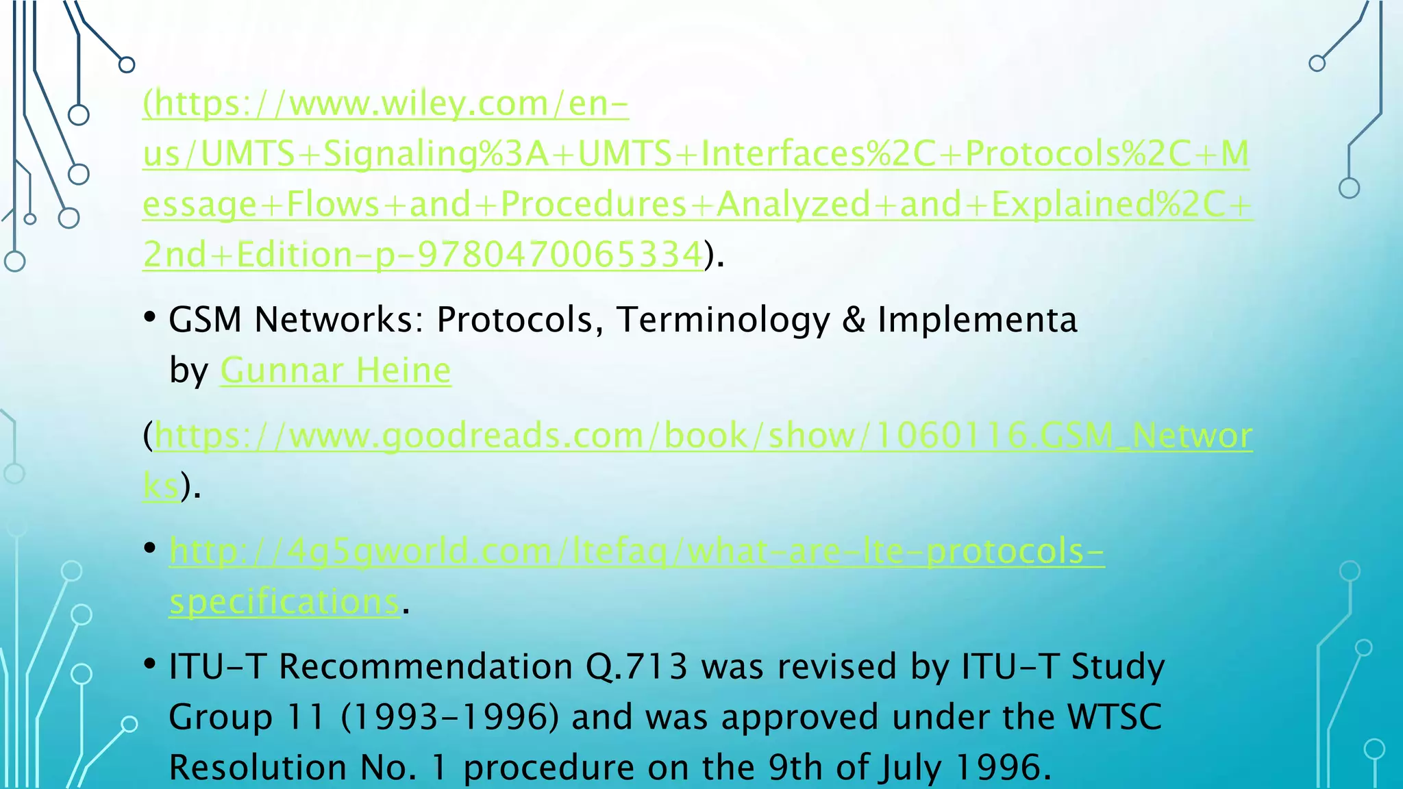 (https://www.wiley.com/en-
us/UMTS+Signaling%3A+UMTS+Interfaces%2C+Protocols%2C+M
essage+Flows+and+Procedures+Analyzed+and+Explained%2C+
2nd+Edition-p-9780470065334).
• GSM Networks: Protocols, Terminology & Implementa
by Gunnar Heine
(https://www.goodreads.com/book/show/1060116.GSM_Networ
ks).
• http://4g5gworld.com/ltefaq/what-are-lte-protocols-
specifications.
• ITU-T Recommendation Q.713 was revised by ITU-T Study
Group 11 (1993-1996) and was approved under the WTSC
Resolution No. 1 procedure on the 9th of July 1996.
 