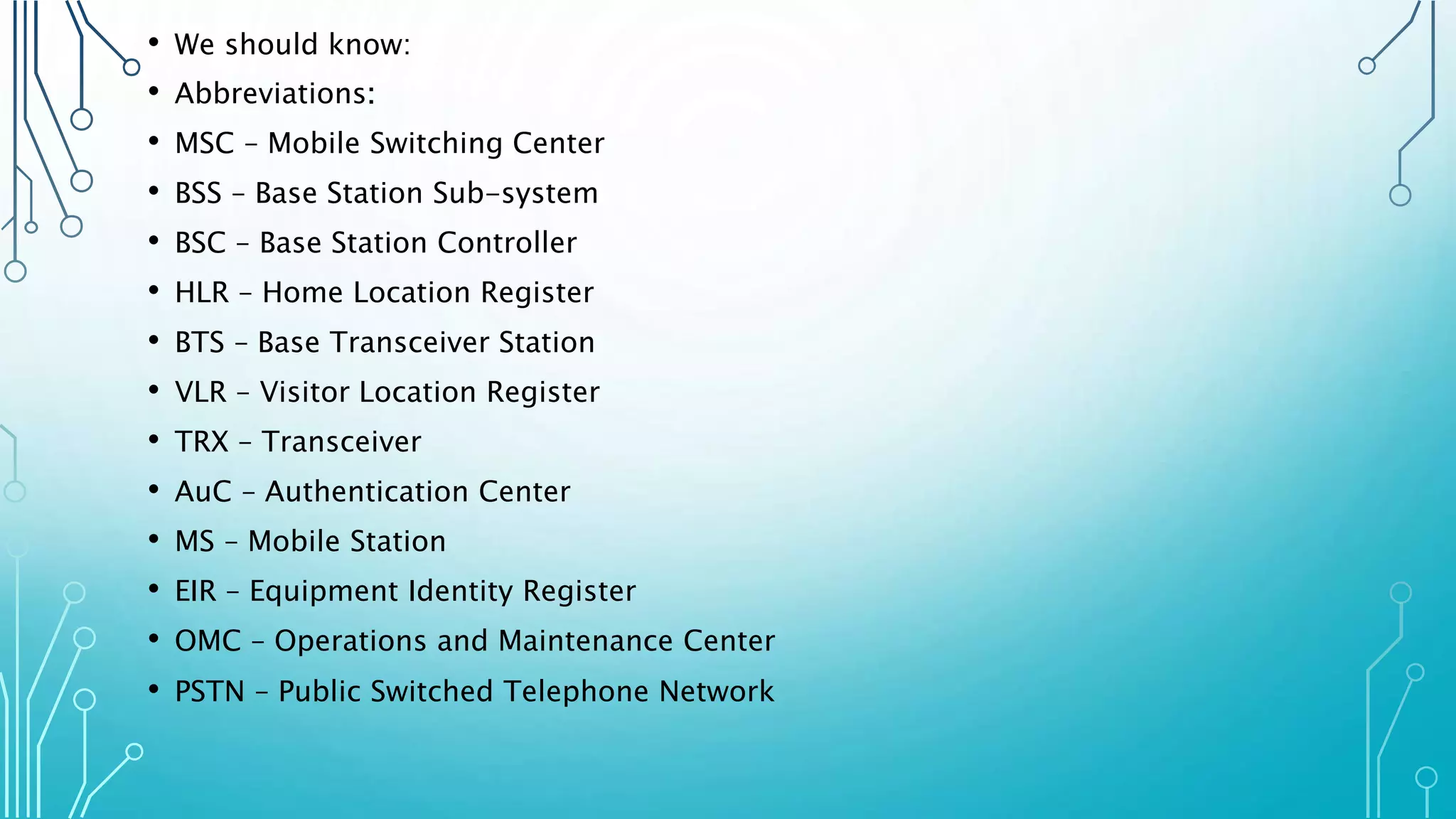 • We should know:
• Abbreviations:
• MSC – Mobile Switching Center
• BSS – Base Station Sub-system
• BSC – Base Station Controller
• HLR – Home Location Register
• BTS – Base Transceiver Station
• VLR – Visitor Location Register
• TRX – Transceiver
• AuC – Authentication Center
• MS – Mobile Station
• EIR – Equipment Identity Register
• OMC – Operations and Maintenance Center
• PSTN – Public Switched Telephone Network
 