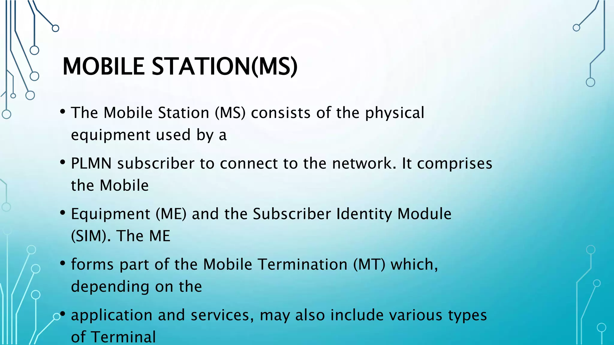 MOBILE STATION(MS)
• The Mobile Station (MS) consists of the physical
equipment used by a
• PLMN subscriber to connect to the network. It comprises
the Mobile
• Equipment (ME) and the Subscriber Identity Module
(SIM). The ME
• forms part of the Mobile Termination (MT) which,
depending on the
• application and services, may also include various types
of Terminal
 