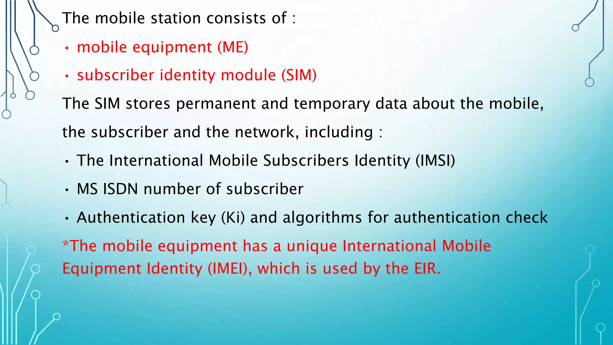 The mobile station consists of :
• mobile equipment (ME)
• subscriber identity module (SIM)
The SIM stores permanent and temporary data about the mobile,
the subscriber and the network, including :
• The International Mobile Subscribers Identity (IMSI)
• MS ISDN number of subscriber
• Authentication key (Ki) and algorithms for authentication check
*The mobile equipment has a unique International Mobile
Equipment Identity (IMEI), which is used by the EIR.
 