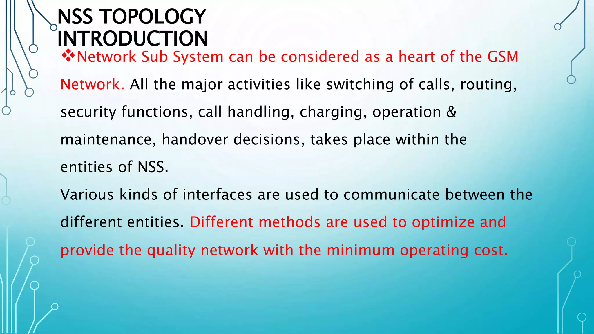 NSS TOPOLOGY
INTRODUCTION
Network Sub System can be considered as a heart of the GSM
Network. All the major activities like switching of calls, routing,
security functions, call handling, charging, operation &
maintenance, handover decisions, takes place within the
entities of NSS.
Various kinds of interfaces are used to communicate between the
different entities. Different methods are used to optimize and
provide the quality network with the minimum operating cost.
 