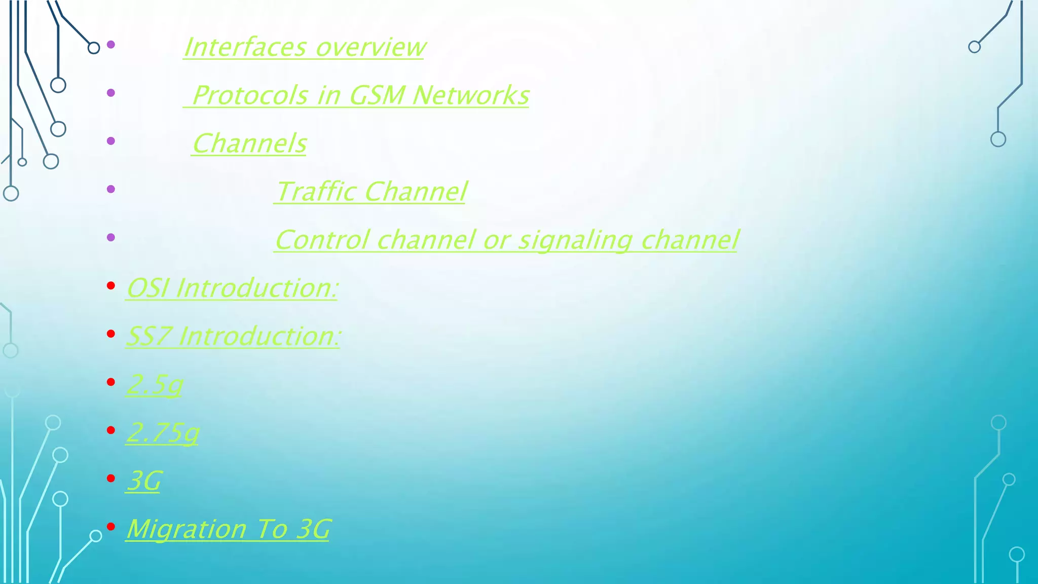 • Interfaces overview
• Protocols in GSM Networks
• Channels
• Traffic Channel
• Control channel or signaling channel
• OSI Introduction:
• SS7 Introduction:
• 2.5g
• 2.75g
• 3G
• Migration To 3G
 