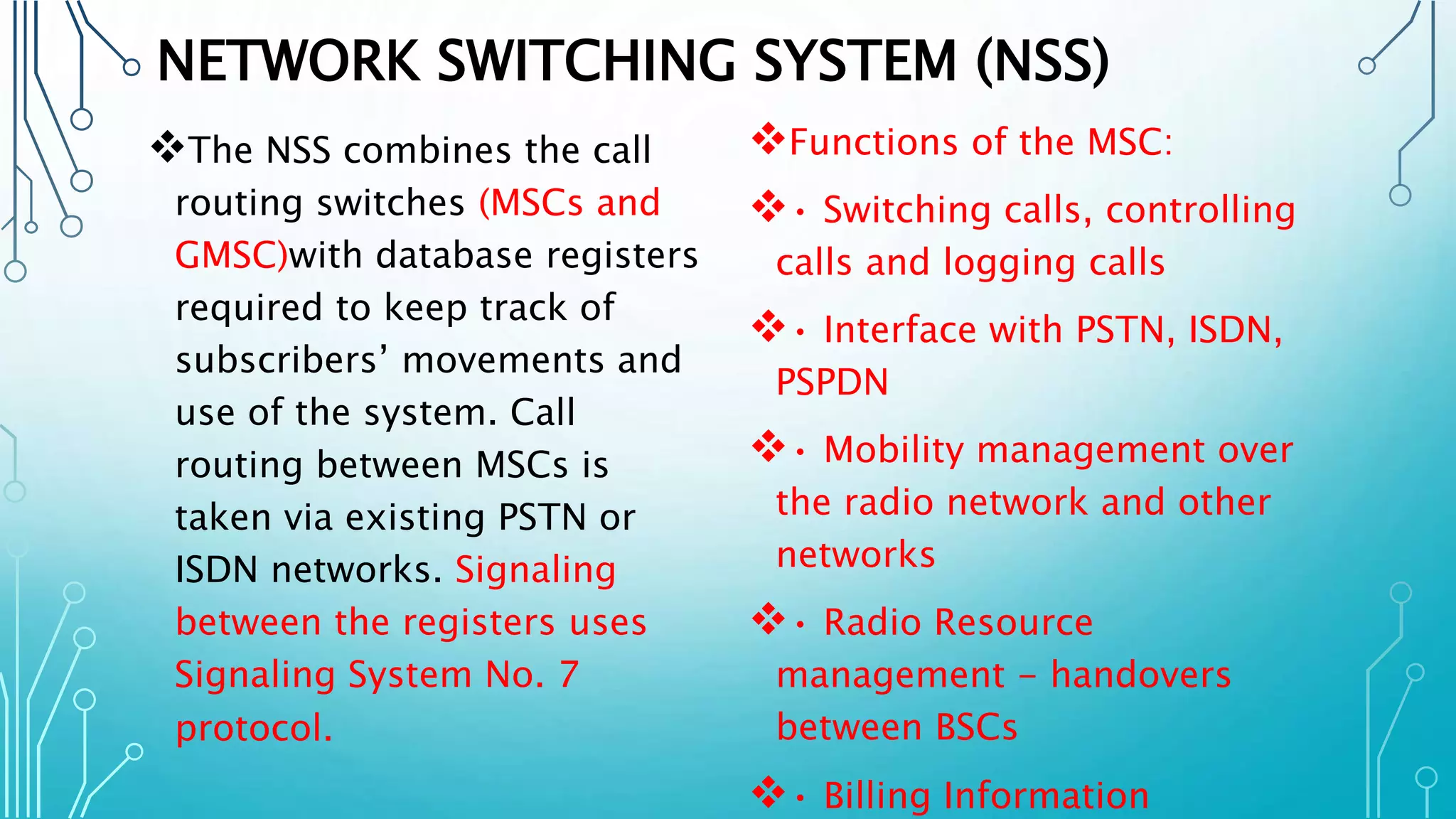 NETWORK SWITCHING SYSTEM (NSS)
The NSS combines the call
routing switches (MSCs and
GMSC)with database registers
required to keep track of
subscribers’ movements and
use of the system. Call
routing between MSCs is
taken via existing PSTN or
ISDN networks. Signaling
between the registers uses
Signaling System No. 7
protocol.
Functions of the MSC:
• Switching calls, controlling
calls and logging calls
• Interface with PSTN, ISDN,
PSPDN
• Mobility management over
the radio network and other
networks
• Radio Resource
management - handovers
between BSCs
• Billing Information
 