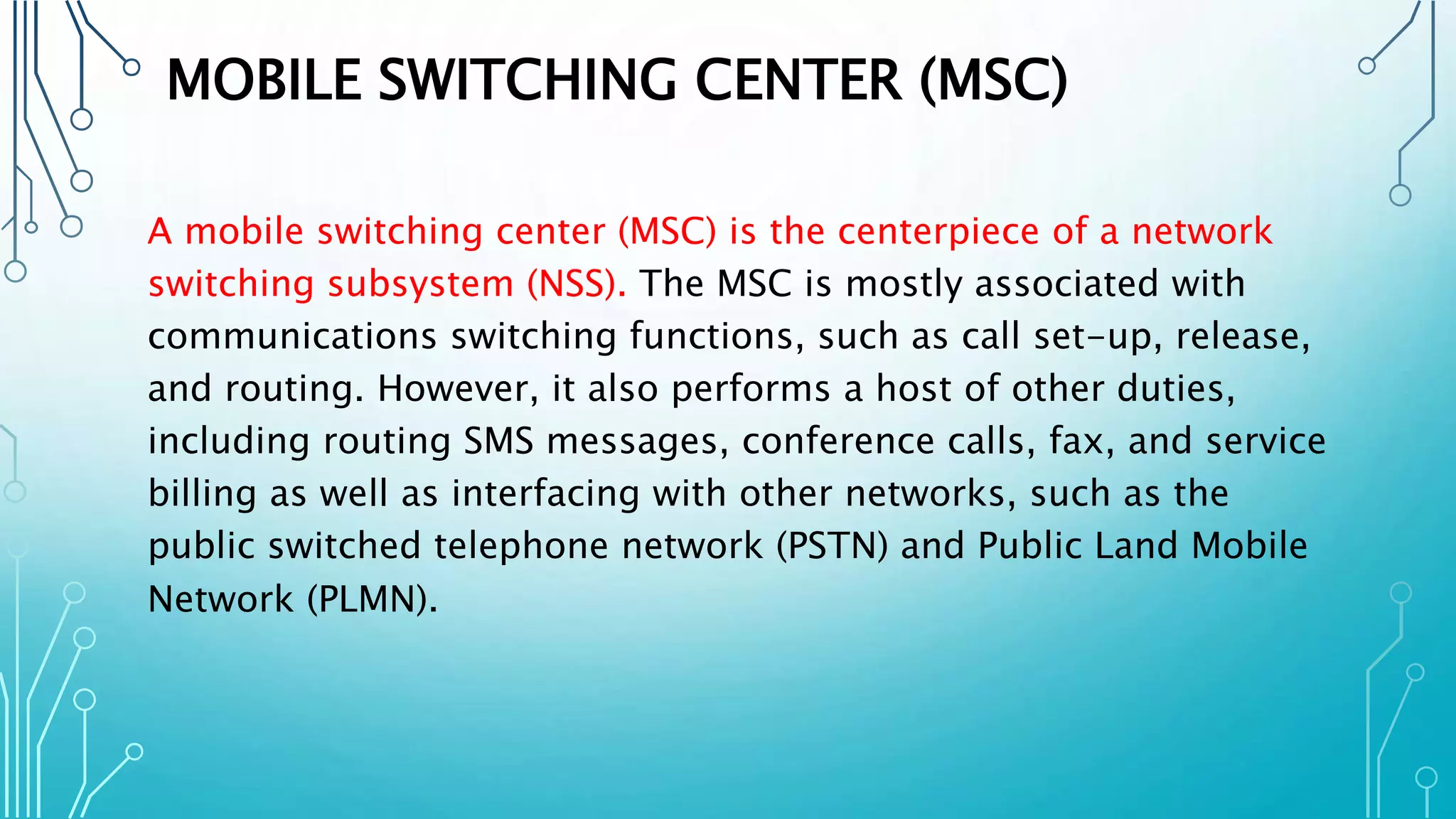 MOBILE SWITCHING CENTER (MSC)
A mobile switching center (MSC) is the centerpiece of a network
switching subsystem (NSS). The MSC is mostly associated with
communications switching functions, such as call set-up, release,
and routing. However, it also performs a host of other duties,
including routing SMS messages, conference calls, fax, and service
billing as well as interfacing with other networks, such as the
public switched telephone network (PSTN) and Public Land Mobile
Network (PLMN).
 