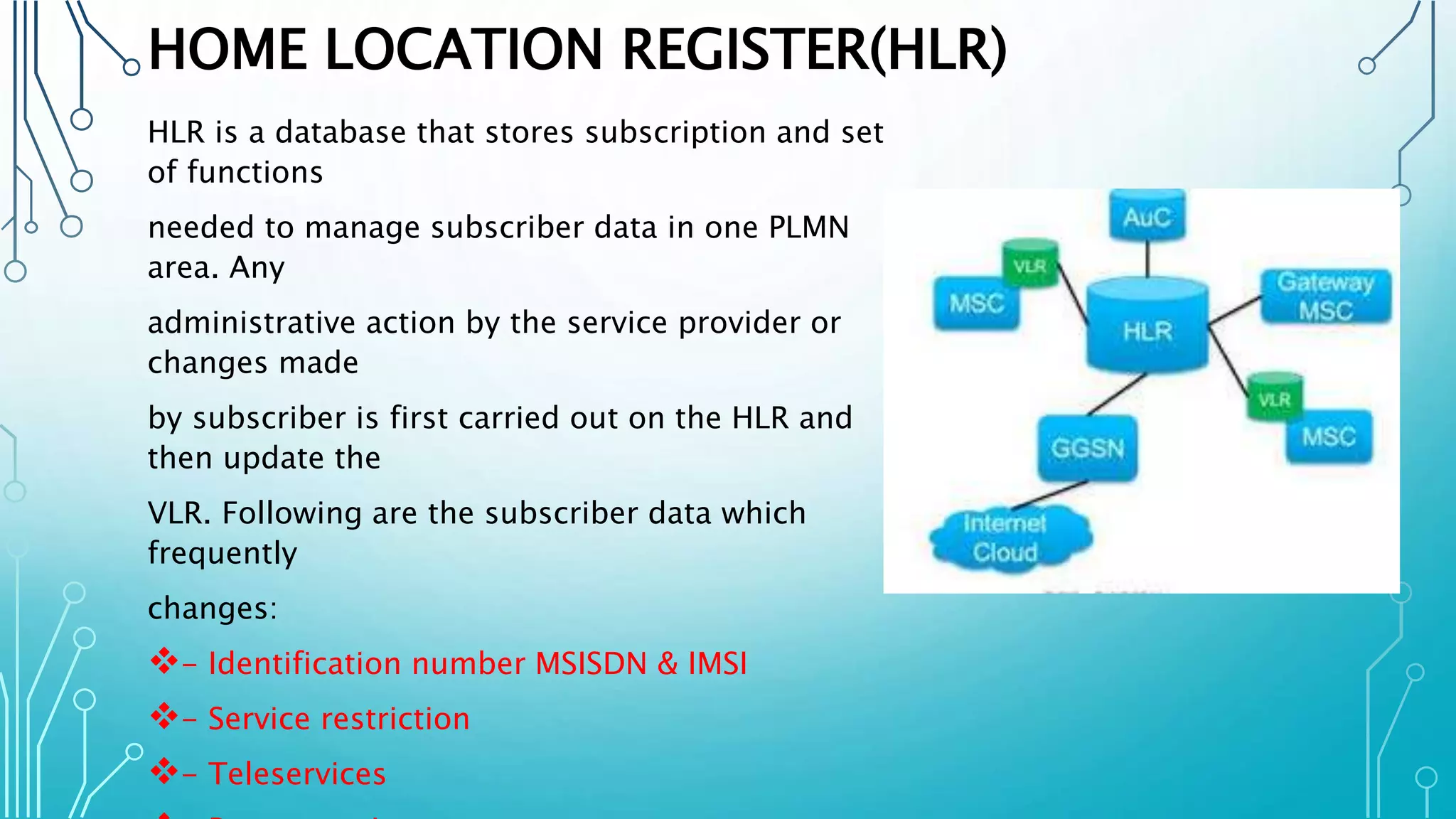 HOME LOCATION REGISTER(HLR)
HLR is a database that stores subscription and set
of functions
needed to manage subscriber data in one PLMN
area. Any
administrative action by the service provider or
changes made
by subscriber is first carried out on the HLR and
then update the
VLR. Following are the subscriber data which
frequently
changes:
- Identification number MSISDN & IMSI
- Service restriction
- Teleservices
 