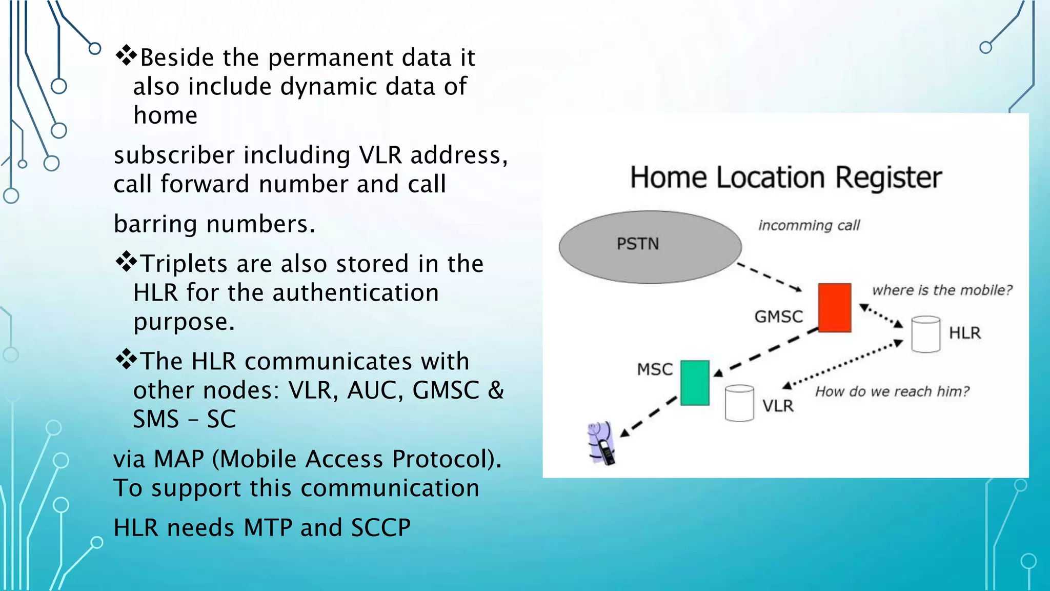 Beside the permanent data it
also include dynamic data of
home
subscriber including VLR address,
call forward number and call
barring numbers.
Triplets are also stored in the
HLR for the authentication
purpose.
The HLR communicates with
other nodes: VLR, AUC, GMSC &
SMS – SC
via MAP (Mobile Access Protocol).
To support this communication
HLR needs MTP and SCCP
 