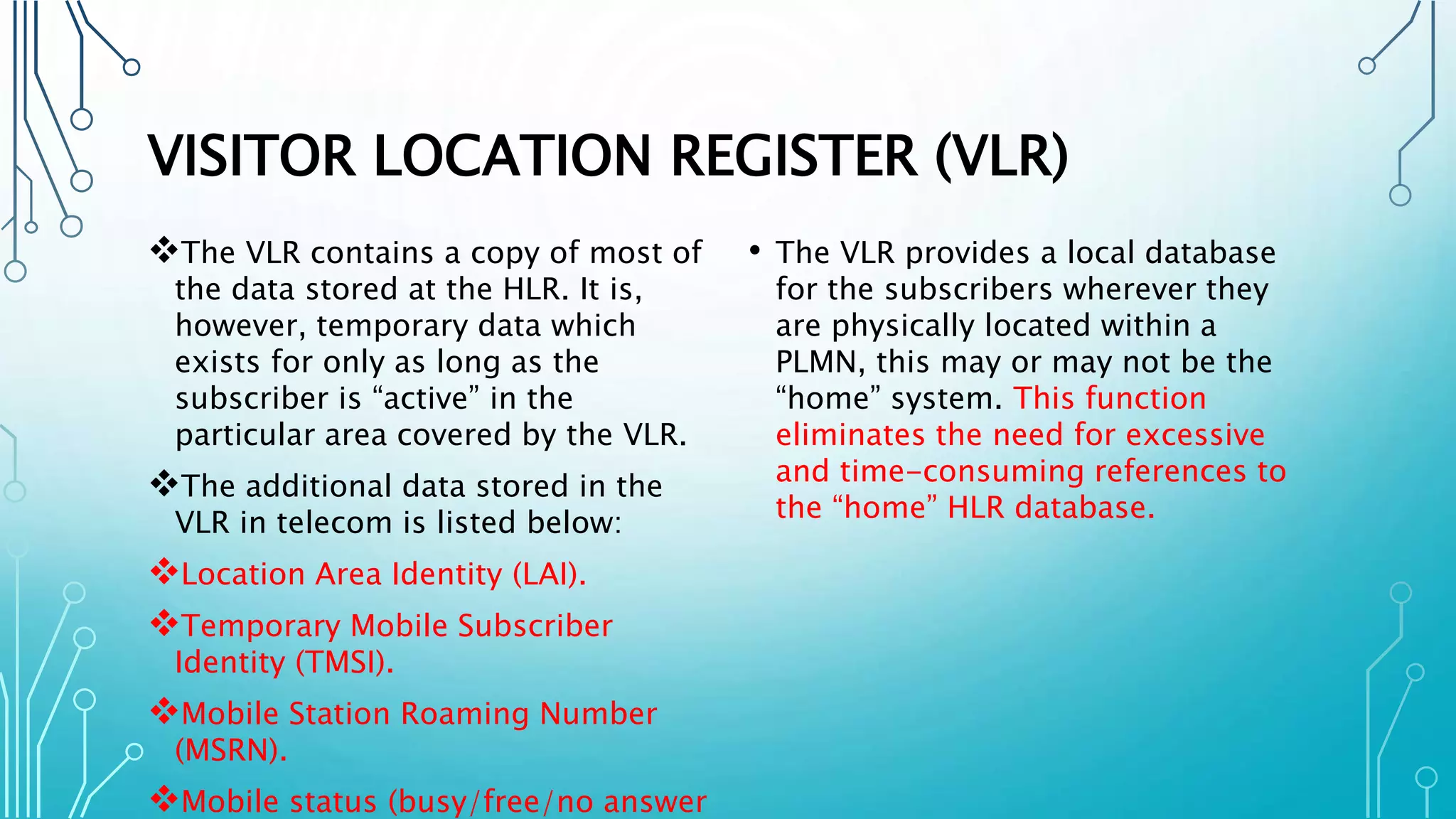 VISITOR LOCATION REGISTER (VLR)
The VLR contains a copy of most of
the data stored at the HLR. It is,
however, temporary data which
exists for only as long as the
subscriber is “active” in the
particular area covered by the VLR.
The additional data stored in the
VLR in telecom is listed below:
Location Area Identity (LAI).
Temporary Mobile Subscriber
Identity (TMSI).
Mobile Station Roaming Number
(MSRN).
Mobile status (busy/free/no answer
• The VLR provides a local database
for the subscribers wherever they
are physically located within a
PLMN, this may or may not be the
“home” system. This function
eliminates the need for excessive
and time-consuming references to
the “home” HLR database.
 