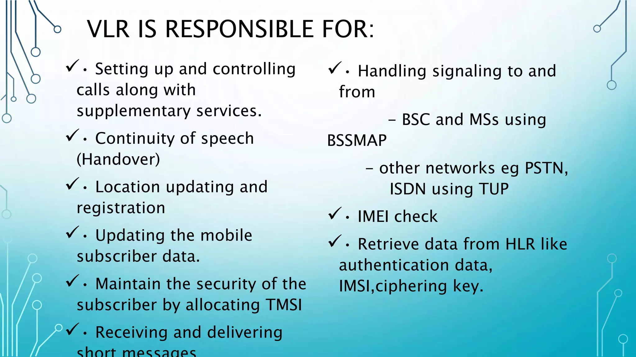 VLR IS RESPONSIBLE FOR:
• Setting up and controlling
calls along with
supplementary services.
• Continuity of speech
(Handover)
• Location updating and
registration
• Updating the mobile
subscriber data.
• Maintain the security of the
subscriber by allocating TMSI
• Receiving and delivering
• Handling signaling to and
from
- BSC and MSs using
BSSMAP
- other networks eg PSTN,
ISDN using TUP
• IMEI check
• Retrieve data from HLR like
authentication data,
IMSI,ciphering key.
 