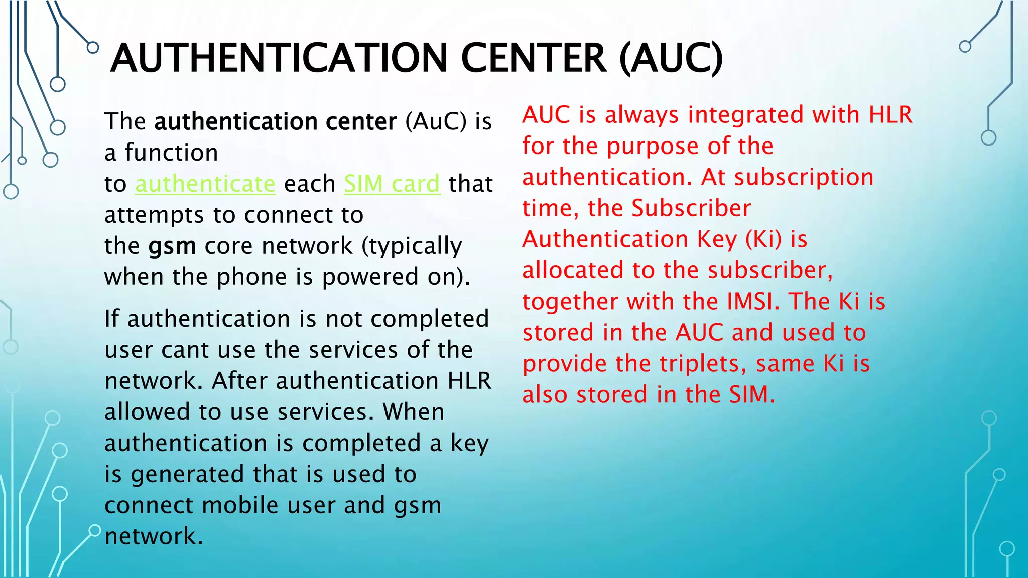 AUTHENTICATION CENTER (AUC)
The authentication center (AuC) is
a function
to authenticate each SIM card that
attempts to connect to
the gsm core network (typically
when the phone is powered on).
If authentication is not completed
user cant use the services of the
network. After authentication HLR
allowed to use services. When
authentication is completed a key
is generated that is used to
connect mobile user and gsm
network.
AUC is always integrated with HLR
for the purpose of the
authentication. At subscription
time, the Subscriber
Authentication Key (Ki) is
allocated to the subscriber,
together with the IMSI. The Ki is
stored in the AUC and used to
provide the triplets, same Ki is
also stored in the SIM.
 