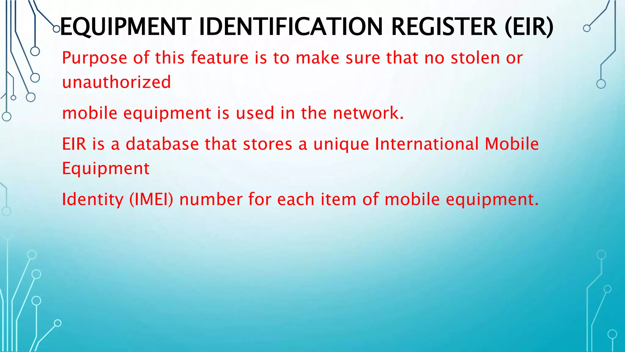 EQUIPMENT IDENTIFICATION REGISTER (EIR)
Purpose of this feature is to make sure that no stolen or
unauthorized
mobile equipment is used in the network.
EIR is a database that stores a unique International Mobile
Equipment
Identity (IMEI) number for each item of mobile equipment.
 