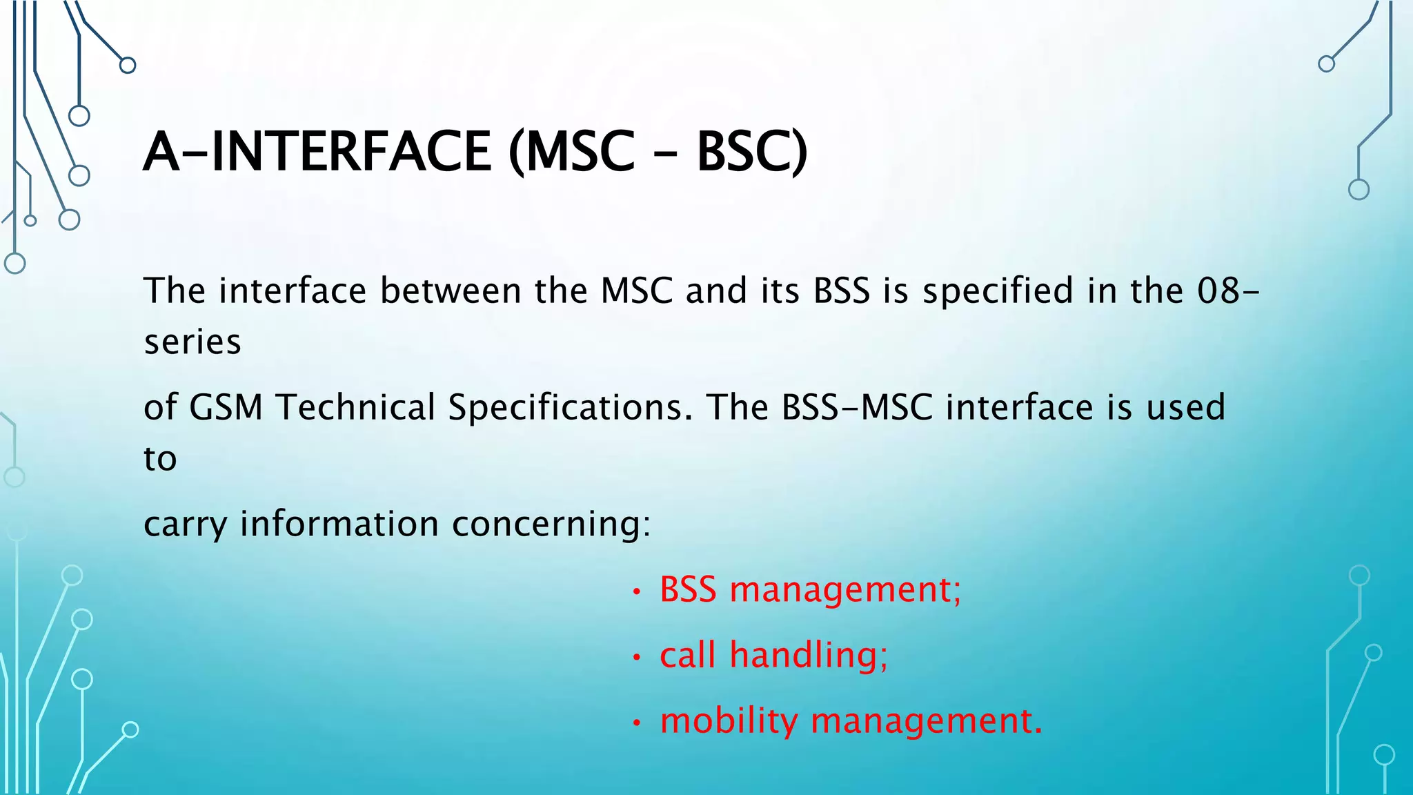 A-INTERFACE (MSC – BSC)
The interface between the MSC and its BSS is specified in the 08-
series
of GSM Technical Specifications. The BSS-MSC interface is used
to
carry information concerning:
• BSS management;
• call handling;
• mobility management.
 