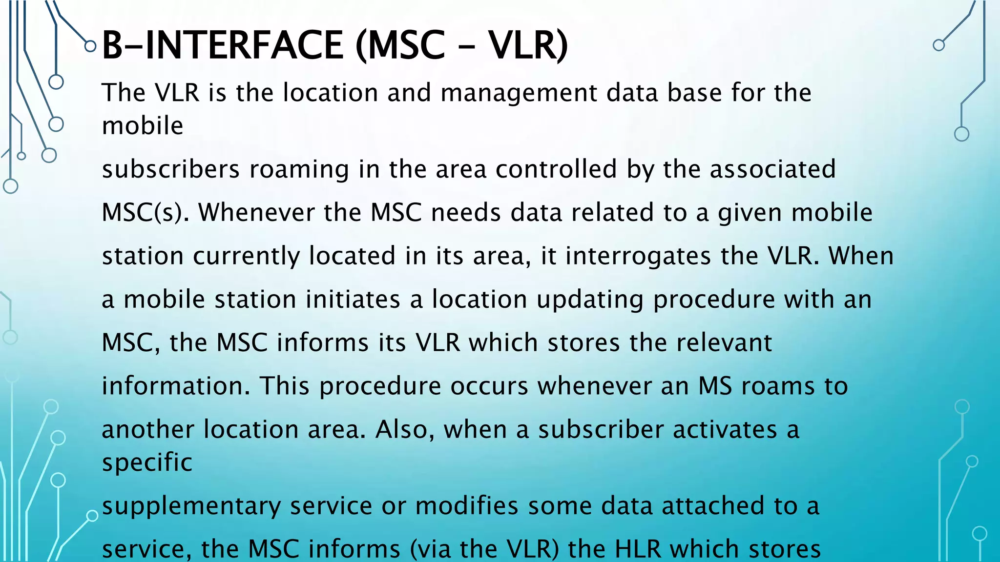 B-INTERFACE (MSC – VLR)
The VLR is the location and management data base for the
mobile
subscribers roaming in the area controlled by the associated
MSC(s). Whenever the MSC needs data related to a given mobile
station currently located in its area, it interrogates the VLR. When
a mobile station initiates a location updating procedure with an
MSC, the MSC informs its VLR which stores the relevant
information. This procedure occurs whenever an MS roams to
another location area. Also, when a subscriber activates a
specific
supplementary service or modifies some data attached to a
service, the MSC informs (via the VLR) the HLR which stores
 
