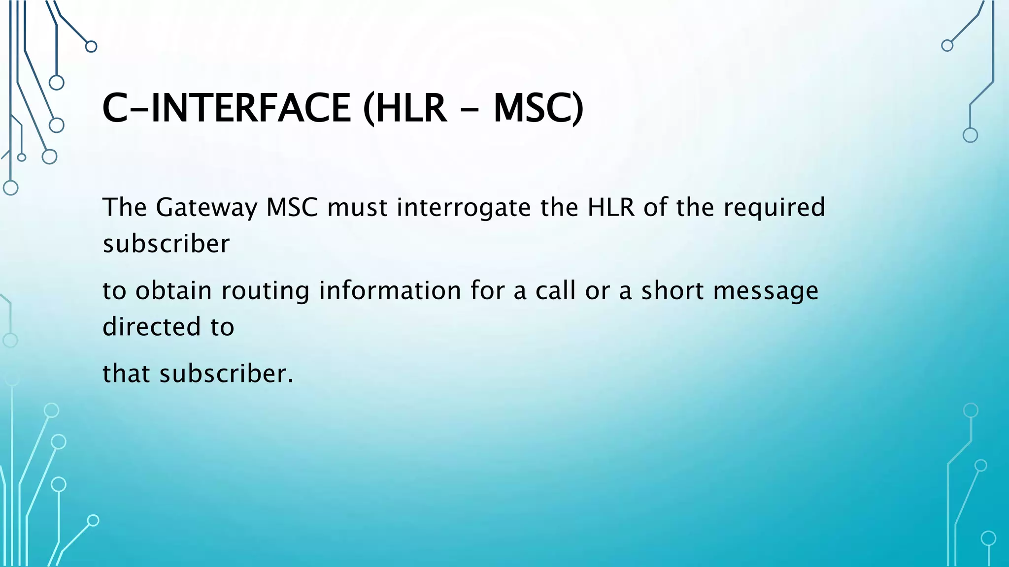 C-INTERFACE (HLR - MSC)
The Gateway MSC must interrogate the HLR of the required
subscriber
to obtain routing information for a call or a short message
directed to
that subscriber.
 
