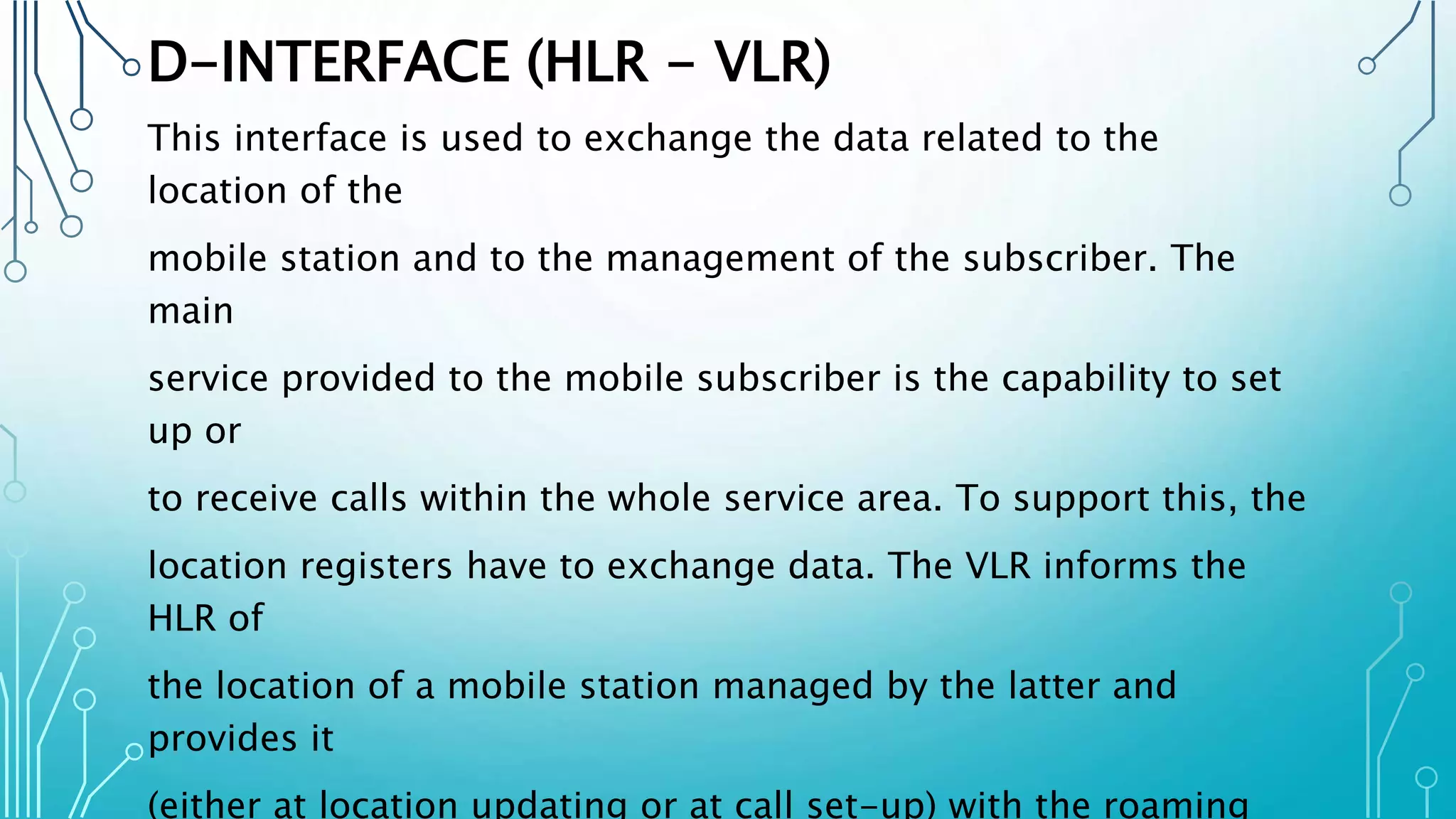 D-INTERFACE (HLR - VLR)
This interface is used to exchange the data related to the
location of the
mobile station and to the management of the subscriber. The
main
service provided to the mobile subscriber is the capability to set
up or
to receive calls within the whole service area. To support this, the
location registers have to exchange data. The VLR informs the
HLR of
the location of a mobile station managed by the latter and
provides it
(either at location updating or at call set-up) with the roaming
 