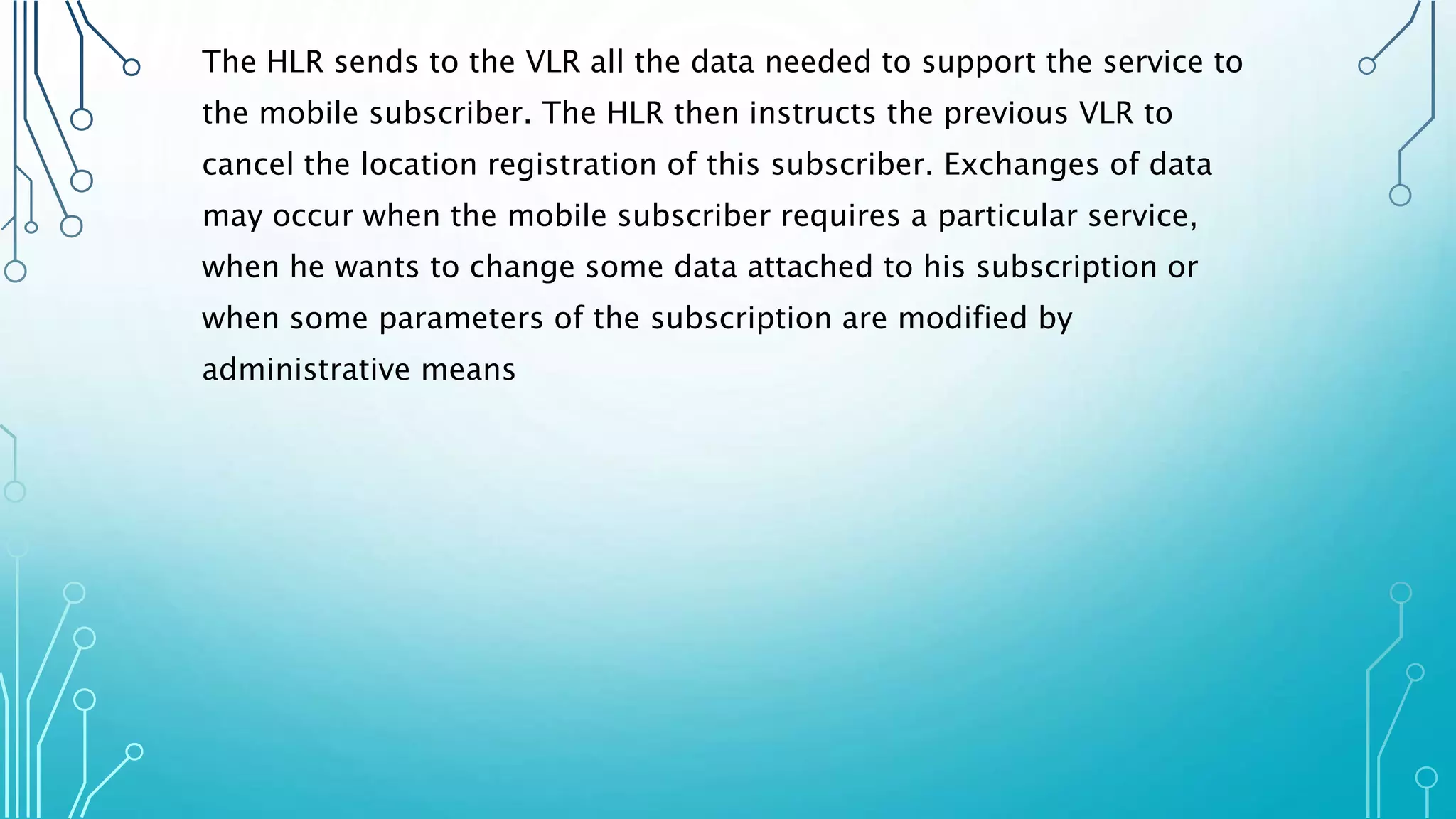 The HLR sends to the VLR all the data needed to support the service to
the mobile subscriber. The HLR then instructs the previous VLR to
cancel the location registration of this subscriber. Exchanges of data
may occur when the mobile subscriber requires a particular service,
when he wants to change some data attached to his subscription or
when some parameters of the subscription are modified by
administrative means
 