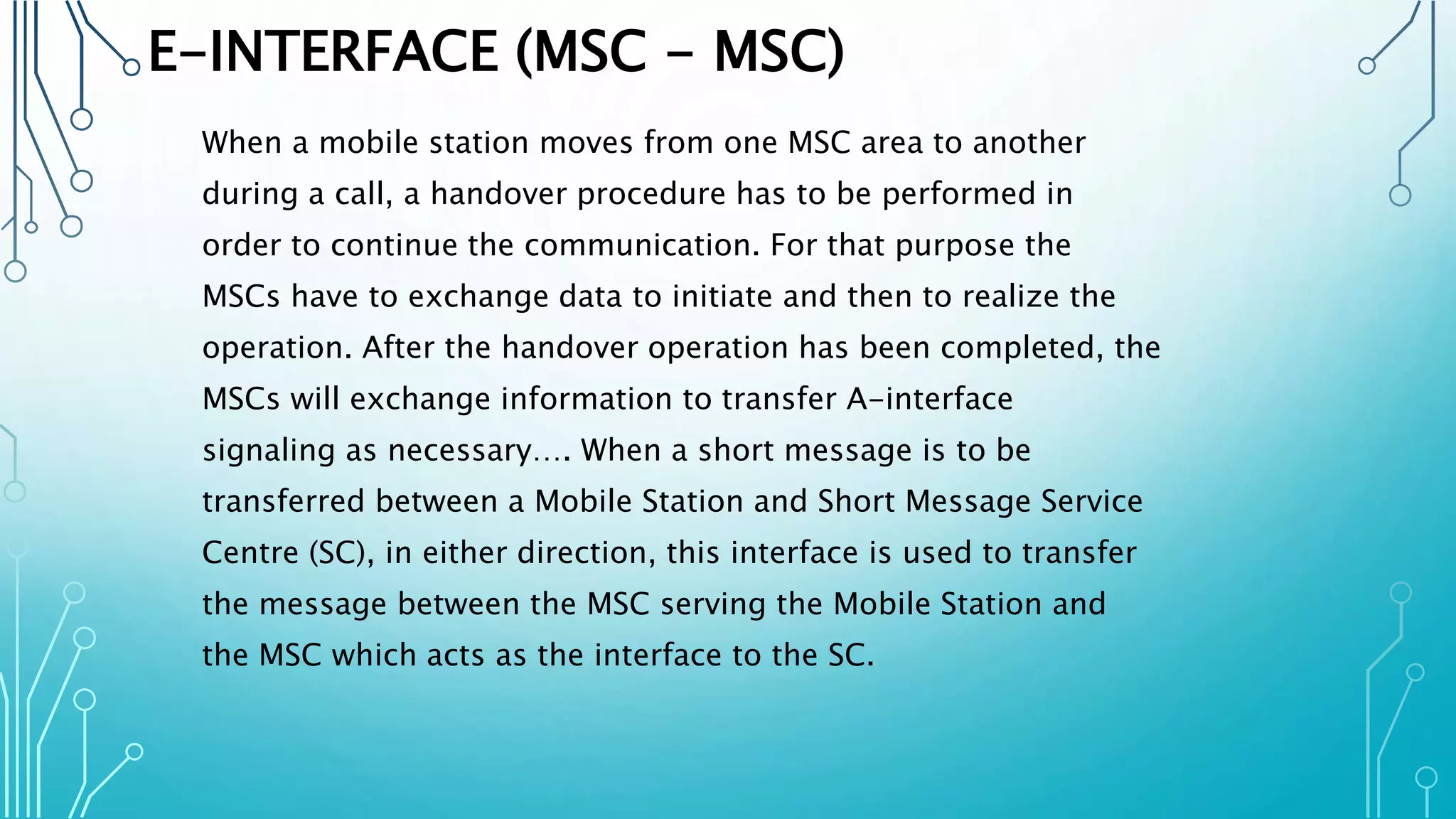 E-INTERFACE (MSC - MSC)
When a mobile station moves from one MSC area to another
during a call, a handover procedure has to be performed in
order to continue the communication. For that purpose the
MSCs have to exchange data to initiate and then to realize the
operation. After the handover operation has been completed, the
MSCs will exchange information to transfer A-interface
signaling as necessary…. When a short message is to be
transferred between a Mobile Station and Short Message Service
Centre (SC), in either direction, this interface is used to transfer
the message between the MSC serving the Mobile Station and
the MSC which acts as the interface to the SC.
 