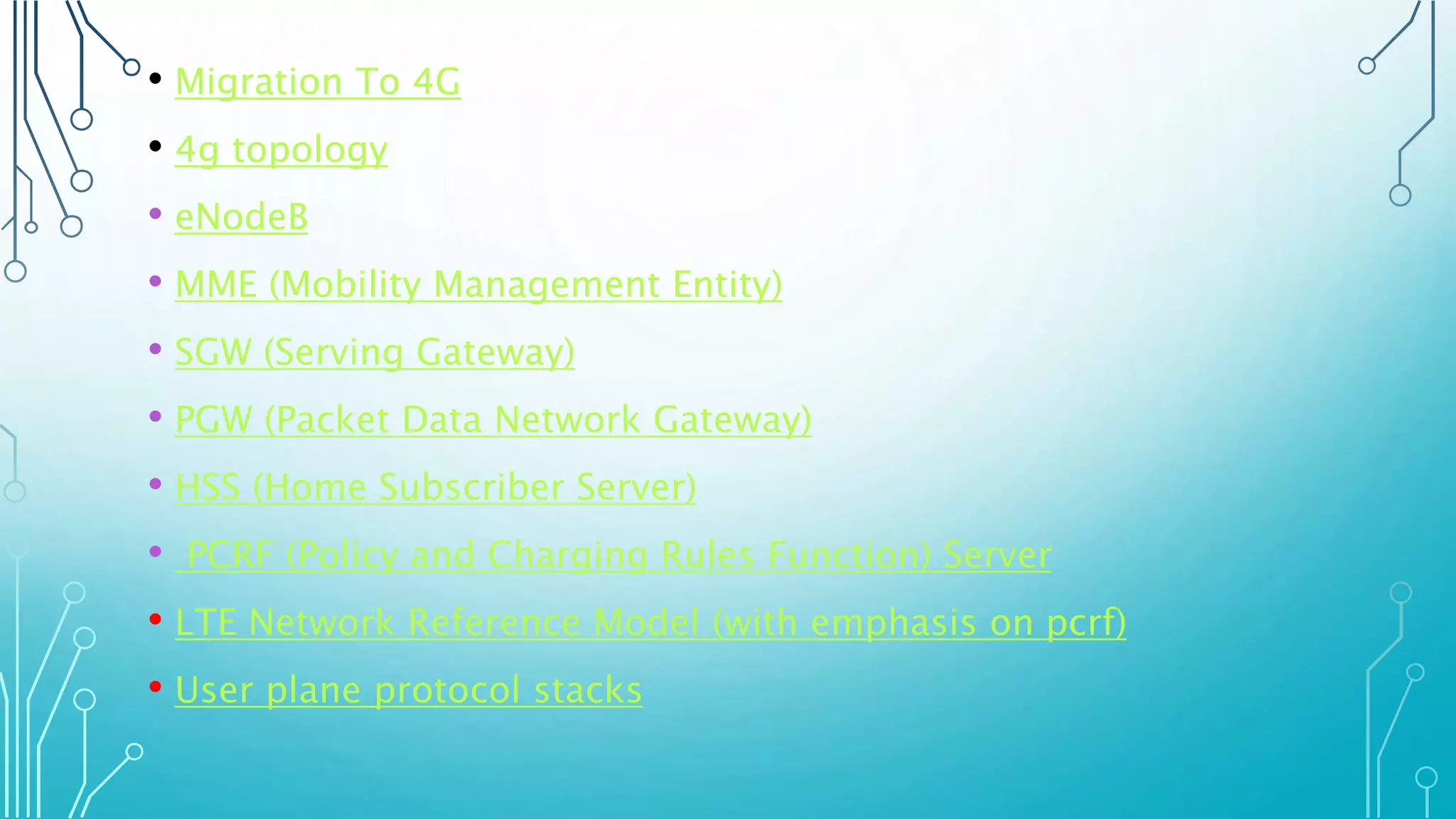 • Migration To 4G
• 4g topology
• eNodeB
• MME (Mobility Management Entity)
• SGW (Serving Gateway)
• PGW (Packet Data Network Gateway)
• HSS (Home Subscriber Server)
• PCRF (Policy and Charging Rules Function) Server
• LTE Network Reference Model (with emphasis on pcrf)
• User plane protocol stacks
 