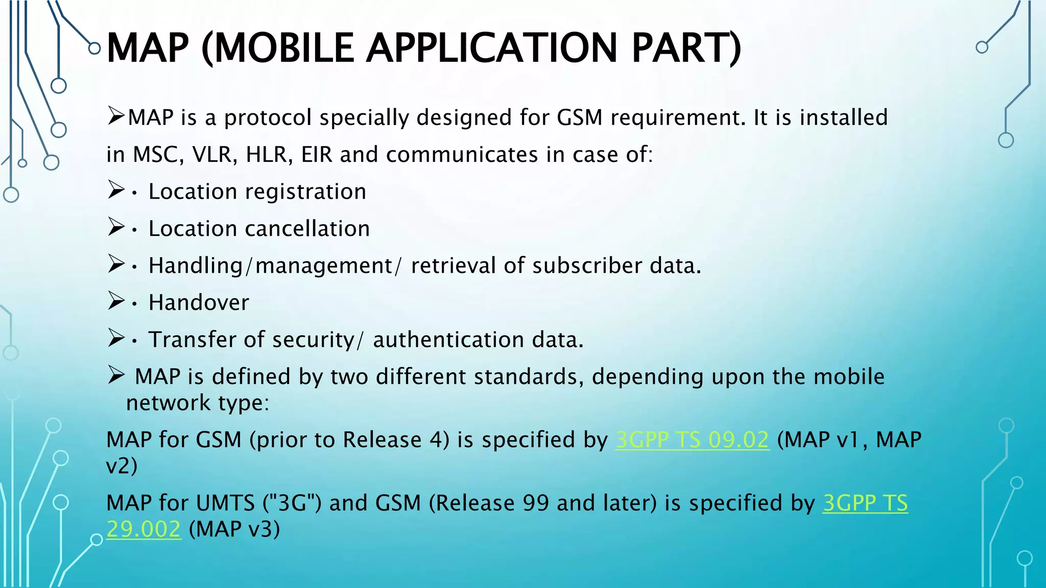 MAP (MOBILE APPLICATION PART)
MAP is a protocol specially designed for GSM requirement. It is installed
in MSC, VLR, HLR, EIR and communicates in case of:
• Location registration
• Location cancellation
• Handling/management/ retrieval of subscriber data.
• Handover
• Transfer of security/ authentication data.
 MAP is defined by two different standards, depending upon the mobile
network type:
MAP for GSM (prior to Release 4) is specified by 3GPP TS 09.02 (MAP v1, MAP
v2)
MAP for UMTS ("3G") and GSM (Release 99 and later) is specified by 3GPP TS
29.002 (MAP v3)
 