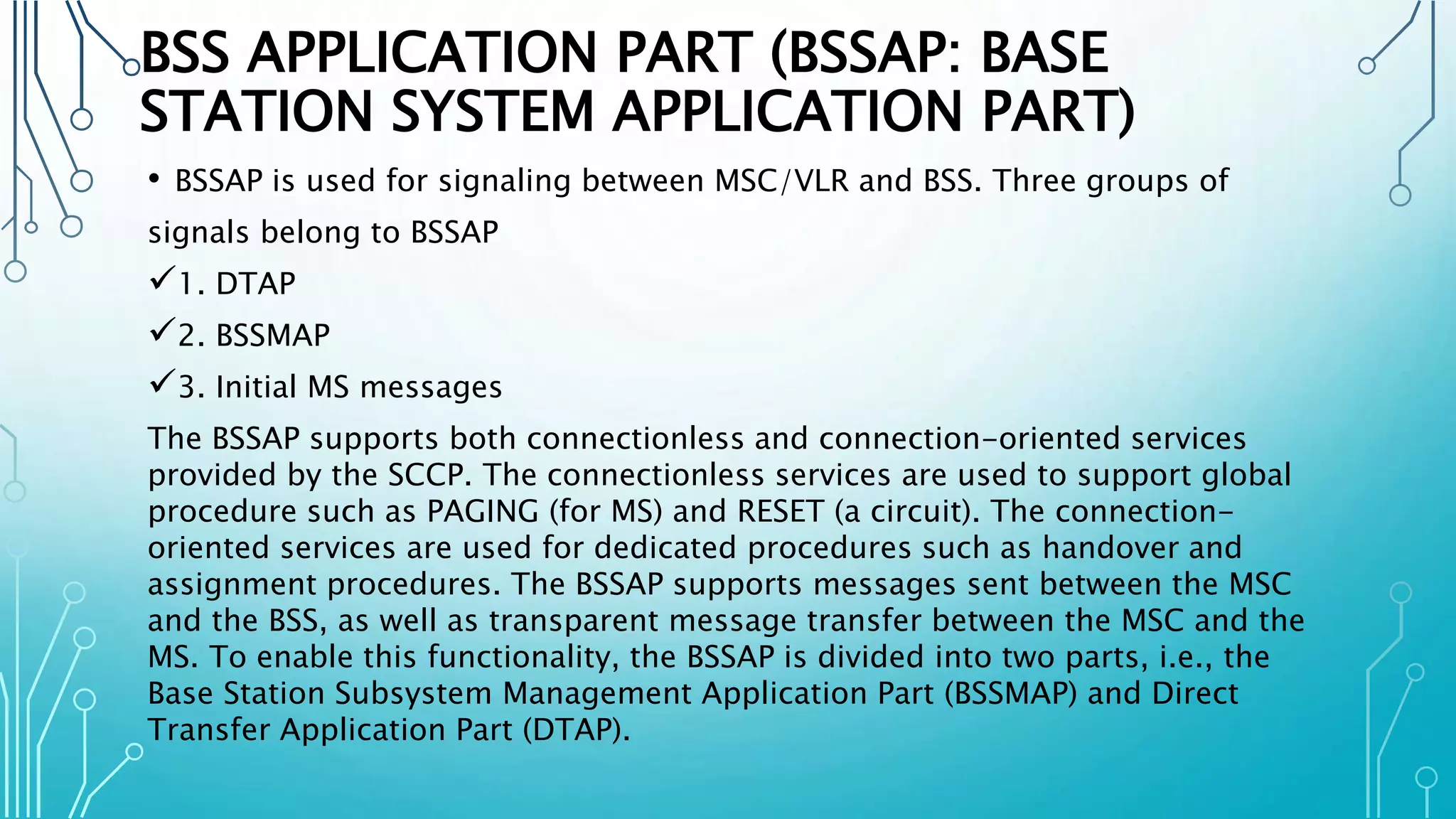 BSS APPLICATION PART (BSSAP: BASE
STATION SYSTEM APPLICATION PART)
• BSSAP is used for signaling between MSC/VLR and BSS. Three groups of
signals belong to BSSAP
1. DTAP
2. BSSMAP
3. Initial MS messages
The BSSAP supports both connectionless and connection-oriented services
provided by the SCCP. The connectionless services are used to support global
procedure such as PAGING (for MS) and RESET (a circuit). The connection-
oriented services are used for dedicated procedures such as handover and
assignment procedures. The BSSAP supports messages sent between the MSC
and the BSS, as well as transparent message transfer between the MSC and the
MS. To enable this functionality, the BSSAP is divided into two parts, i.e., the
Base Station Subsystem Management Application Part (BSSMAP) and Direct
Transfer Application Part (DTAP).
 