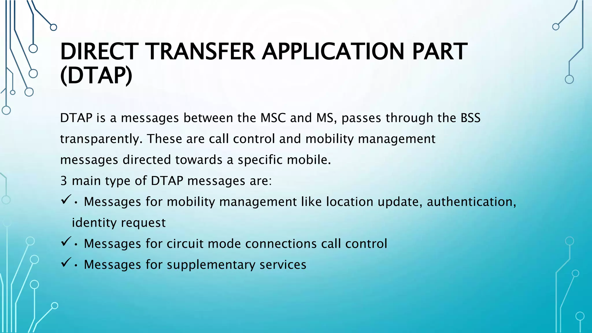 DIRECT TRANSFER APPLICATION PART
(DTAP)
DTAP is a messages between the MSC and MS, passes through the BSS
transparently. These are call control and mobility management
messages directed towards a specific mobile.
3 main type of DTAP messages are:
• Messages for mobility management like location update, authentication,
identity request
• Messages for circuit mode connections call control
• Messages for supplementary services
 