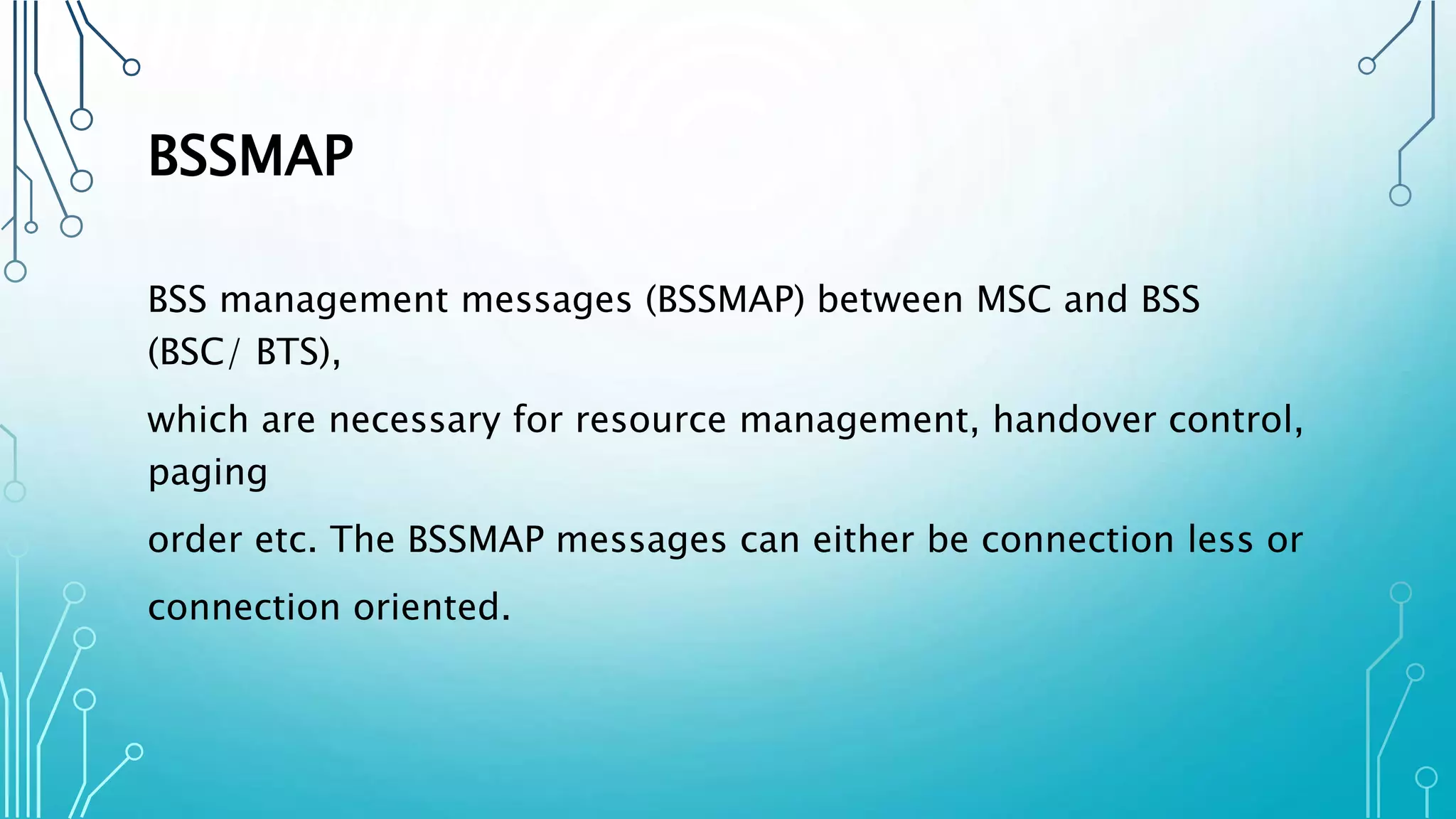 BSSMAP
BSS management messages (BSSMAP) between MSC and BSS
(BSC/ BTS),
which are necessary for resource management, handover control,
paging
order etc. The BSSMAP messages can either be connection less or
connection oriented.
 