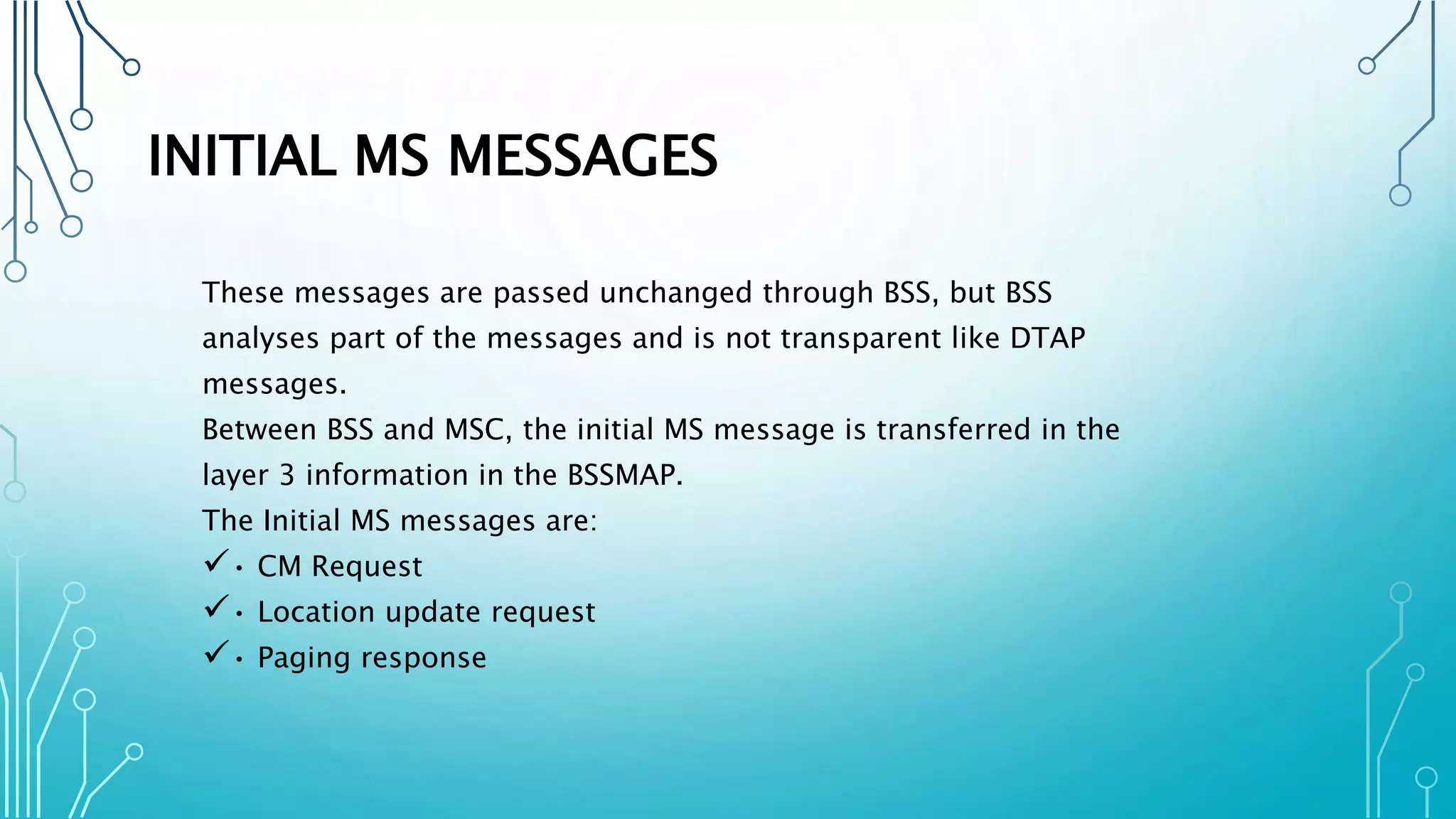 INITIAL MS MESSAGES
These messages are passed unchanged through BSS, but BSS
analyses part of the messages and is not transparent like DTAP
messages.
Between BSS and MSC, the initial MS message is transferred in the
layer 3 information in the BSSMAP.
The Initial MS messages are:
• CM Request
• Location update request
• Paging response
 