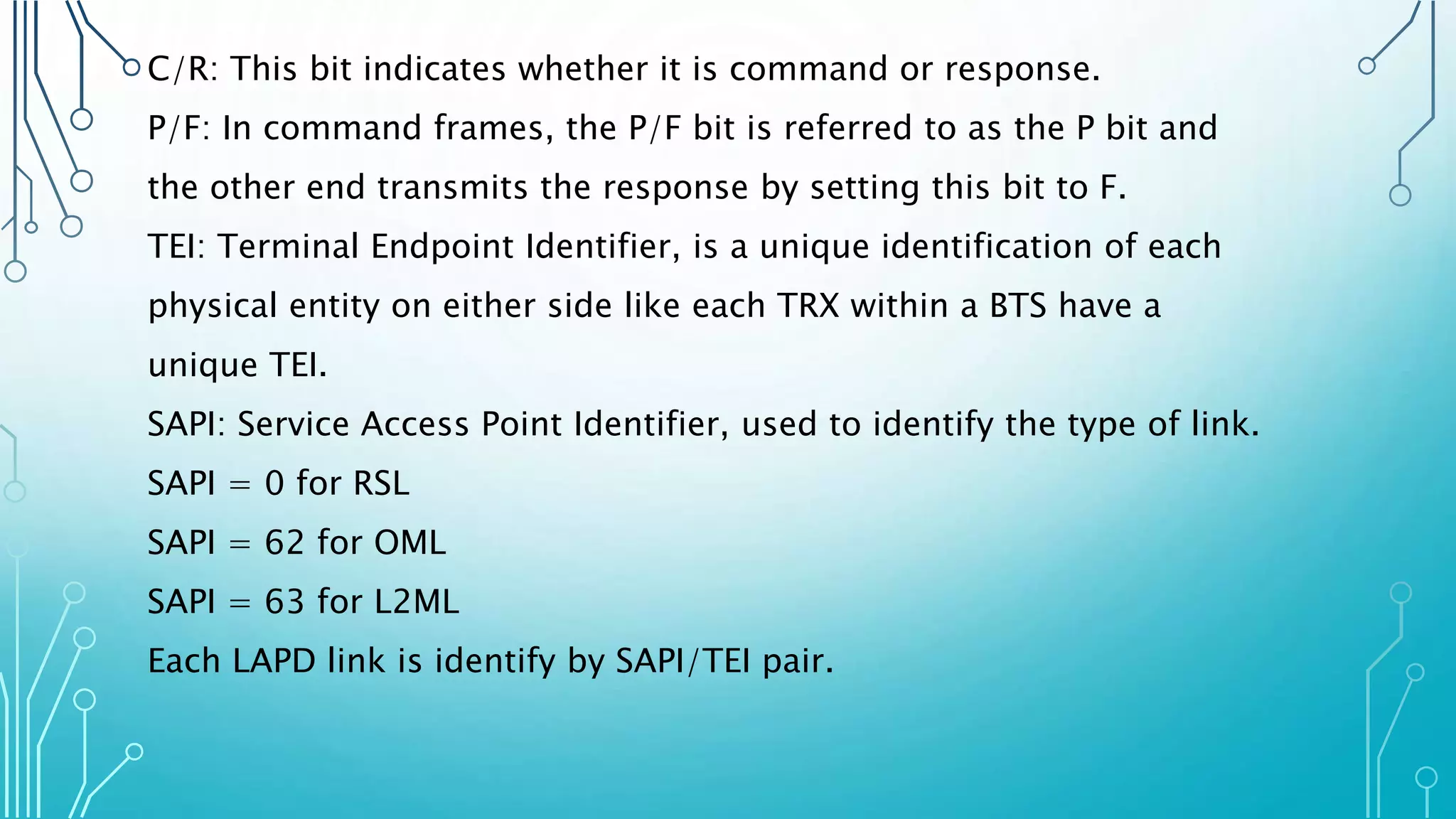 C/R: This bit indicates whether it is command or response.
P/F: In command frames, the P/F bit is referred to as the P bit and
the other end transmits the response by setting this bit to F.
TEI: Terminal Endpoint Identifier, is a unique identification of each
physical entity on either side like each TRX within a BTS have a
unique TEI.
SAPI: Service Access Point Identifier, used to identify the type of link.
SAPI = 0 for RSL
SAPI = 62 for OML
SAPI = 63 for L2ML
Each LAPD link is identify by SAPI/TEI pair.
 