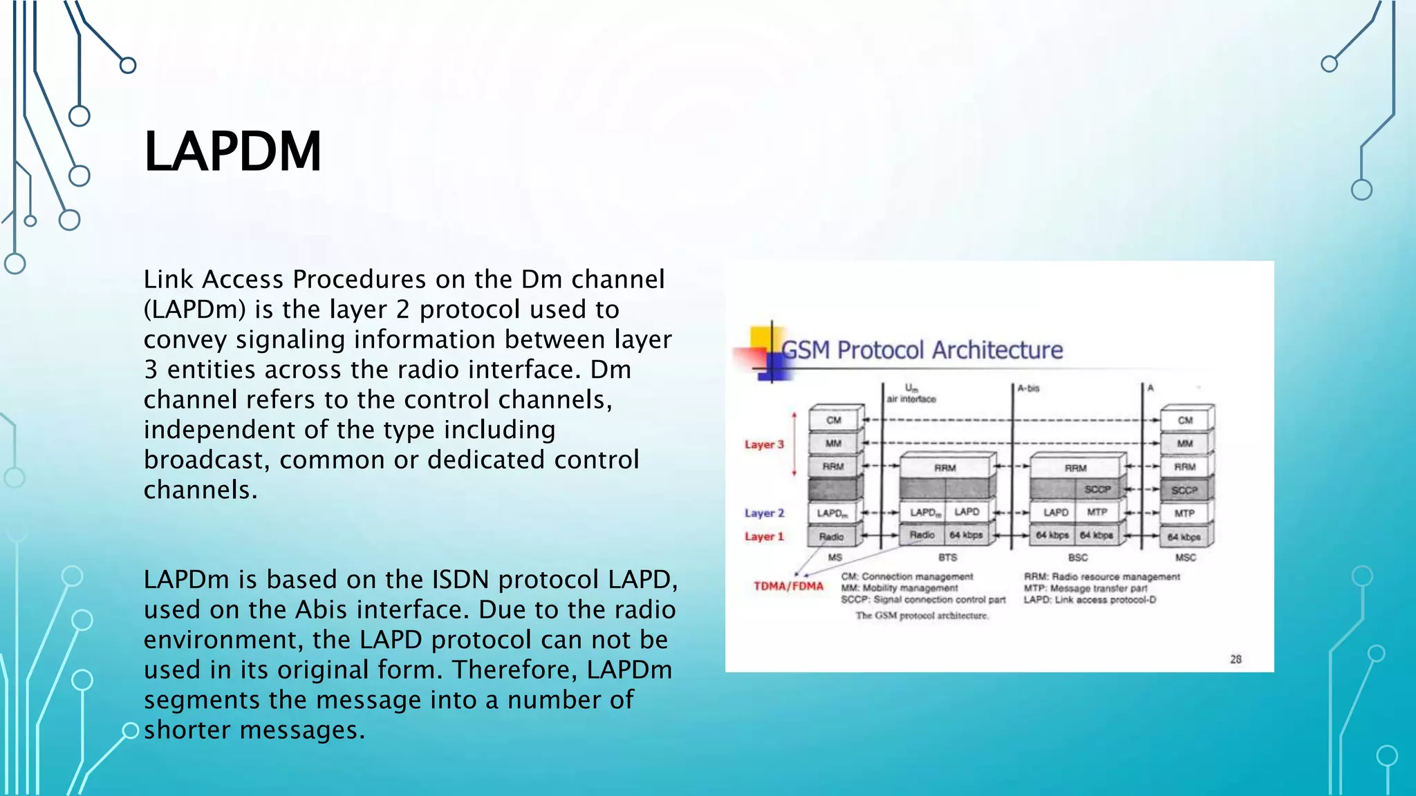 LAPDM
Link Access Procedures on the Dm channel
(LAPDm) is the layer 2 protocol used to
convey signaling information between layer
3 entities across the radio interface. Dm
channel refers to the control channels,
independent of the type including
broadcast, common or dedicated control
channels.
LAPDm is based on the ISDN protocol LAPD,
used on the Abis interface. Due to the radio
environment, the LAPD protocol can not be
used in its original form. Therefore, LAPDm
segments the message into a number of
shorter messages.
 