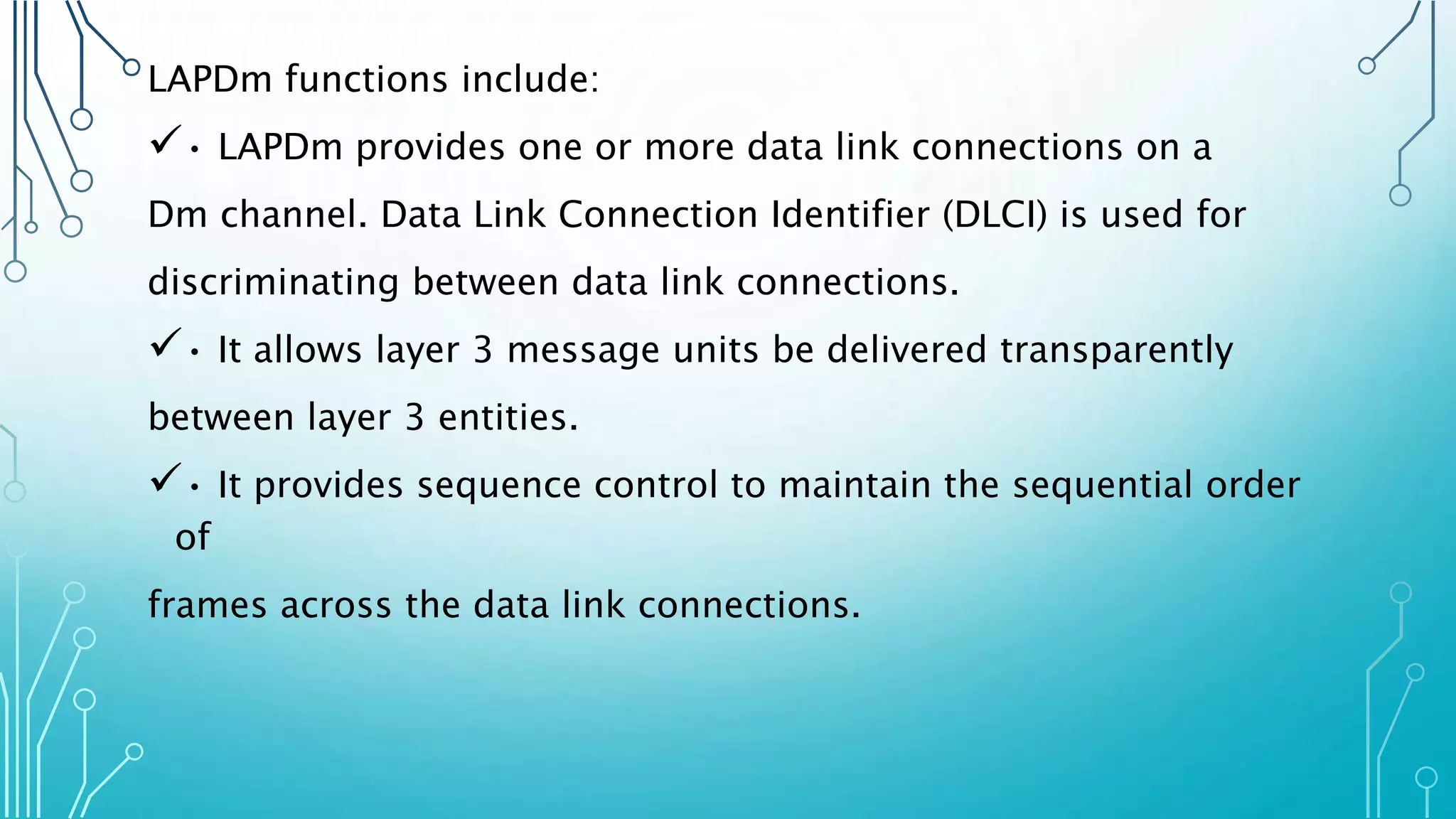 LAPDm functions include:
• LAPDm provides one or more data link connections on a
Dm channel. Data Link Connection Identifier (DLCI) is used for
discriminating between data link connections.
• It allows layer 3 message units be delivered transparently
between layer 3 entities.
• It provides sequence control to maintain the sequential order
of
frames across the data link connections.
 