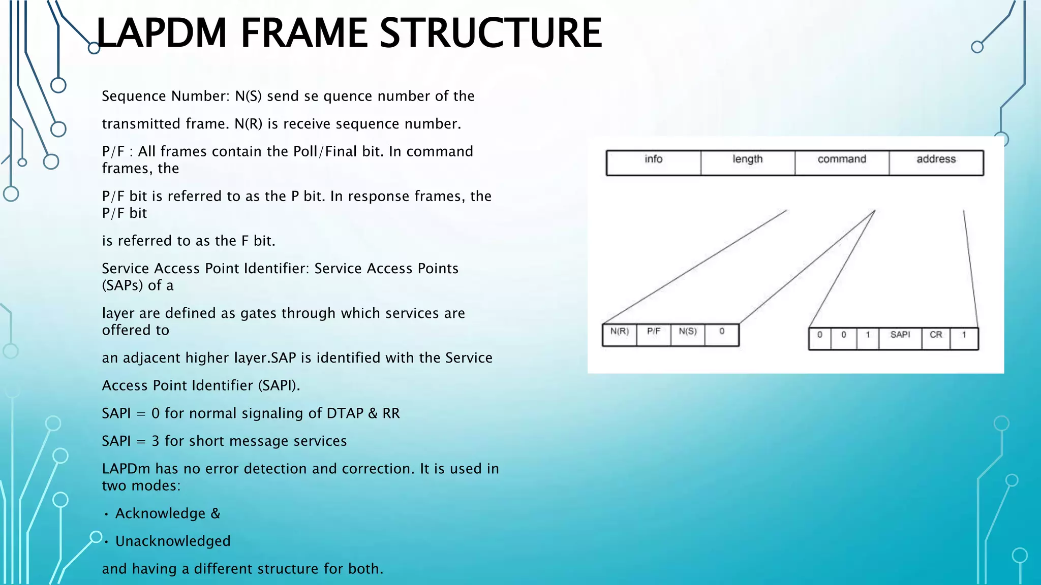 LAPDM FRAME STRUCTURE
Sequence Number: N(S) send se quence number of the
transmitted frame. N(R) is receive sequence number.
P/F : All frames contain the Poll/Final bit. In command
frames, the
P/F bit is referred to as the P bit. In response frames, the
P/F bit
is referred to as the F bit.
Service Access Point Identifier: Service Access Points
(SAPs) of a
layer are defined as gates through which services are
offered to
an adjacent higher layer.SAP is identified with the Service
Access Point Identifier (SAPI).
SAPI = 0 for normal signaling of DTAP & RR
SAPI = 3 for short message services
LAPDm has no error detection and correction. It is used in
two modes:
• Acknowledge &
• Unacknowledged
and having a different structure for both.
 
