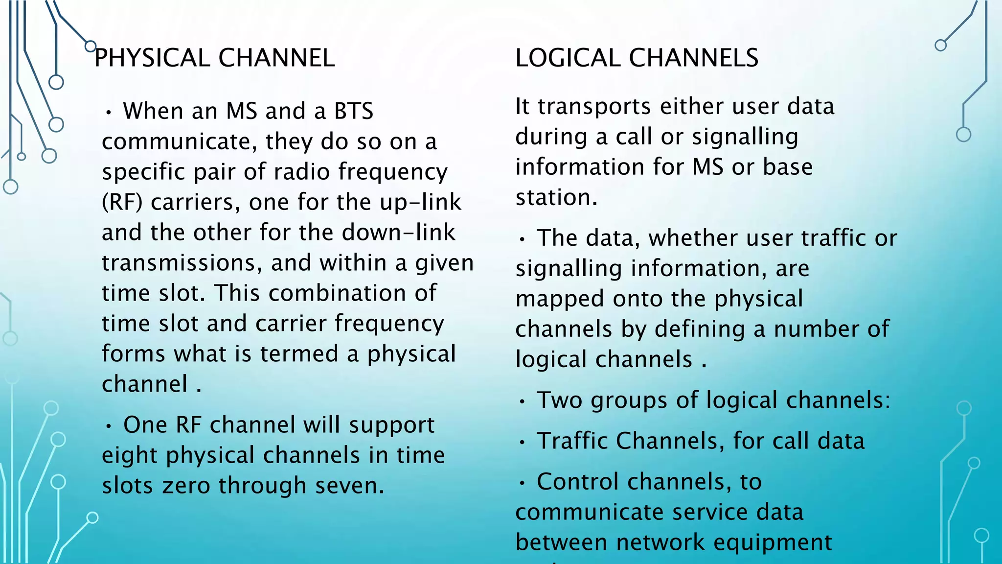 PHYSICAL CHANNEL
• When an MS and a BTS
communicate, they do so on a
specific pair of radio frequency
(RF) carriers, one for the up-link
and the other for the down-link
transmissions, and within a given
time slot. This combination of
time slot and carrier frequency
forms what is termed a physical
channel .
• One RF channel will support
eight physical channels in time
slots zero through seven.
LOGICAL CHANNELS
It transports either user data
during a call or signalling
information for MS or base
station.
• The data, whether user traffic or
signalling information, are
mapped onto the physical
channels by defining a number of
logical channels .
• Two groups of logical channels:
• Traffic Channels, for call data
• Control channels, to
communicate service data
between network equipment
 