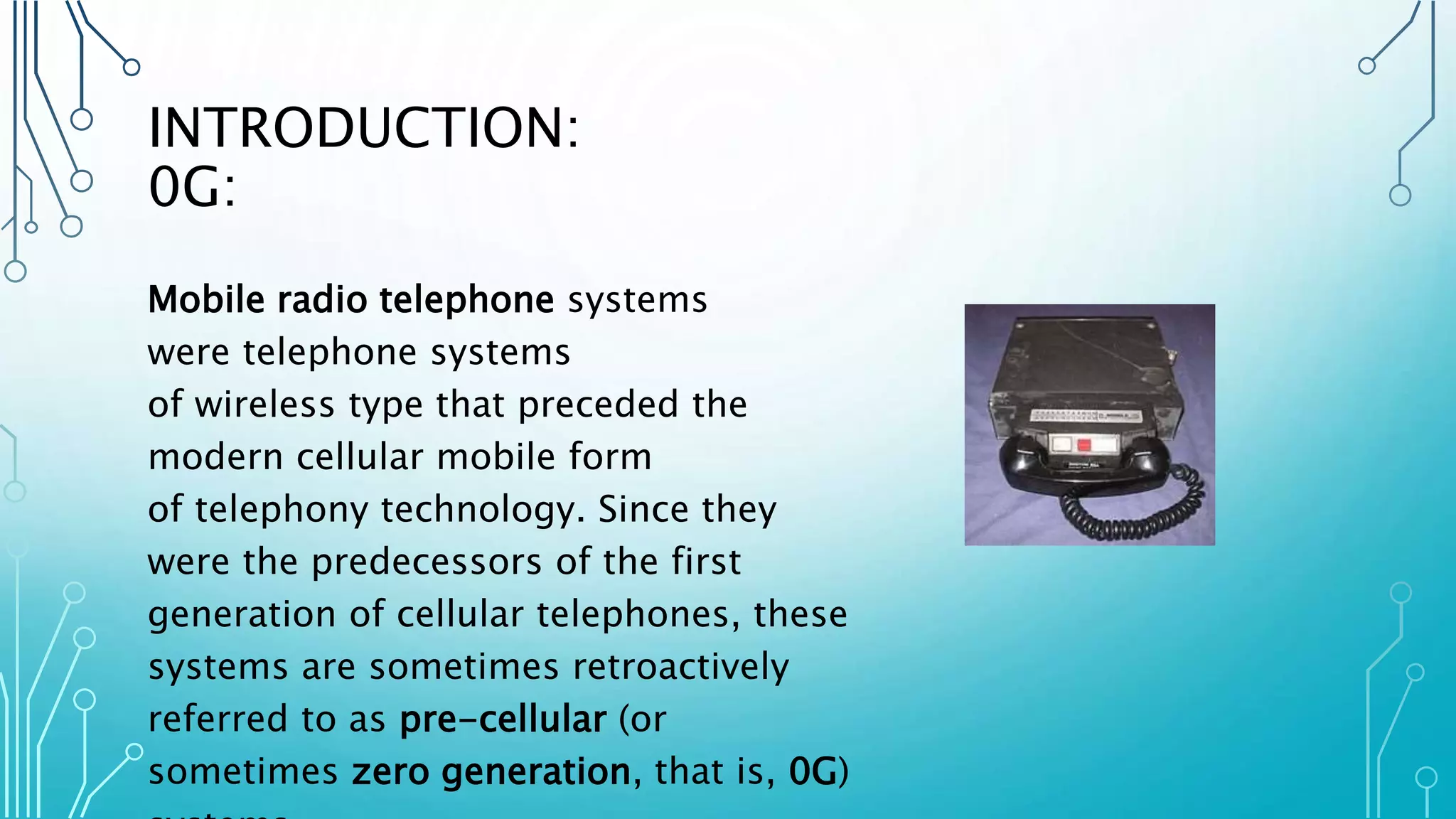 INTRODUCTION:
0G:
Mobile radio telephone systems
were telephone systems
of wireless type that preceded the
modern cellular mobile form
of telephony technology. Since they
were the predecessors of the first
generation of cellular telephones, these
systems are sometimes retroactively
referred to as pre-cellular (or
sometimes zero generation, that is, 0G)
 