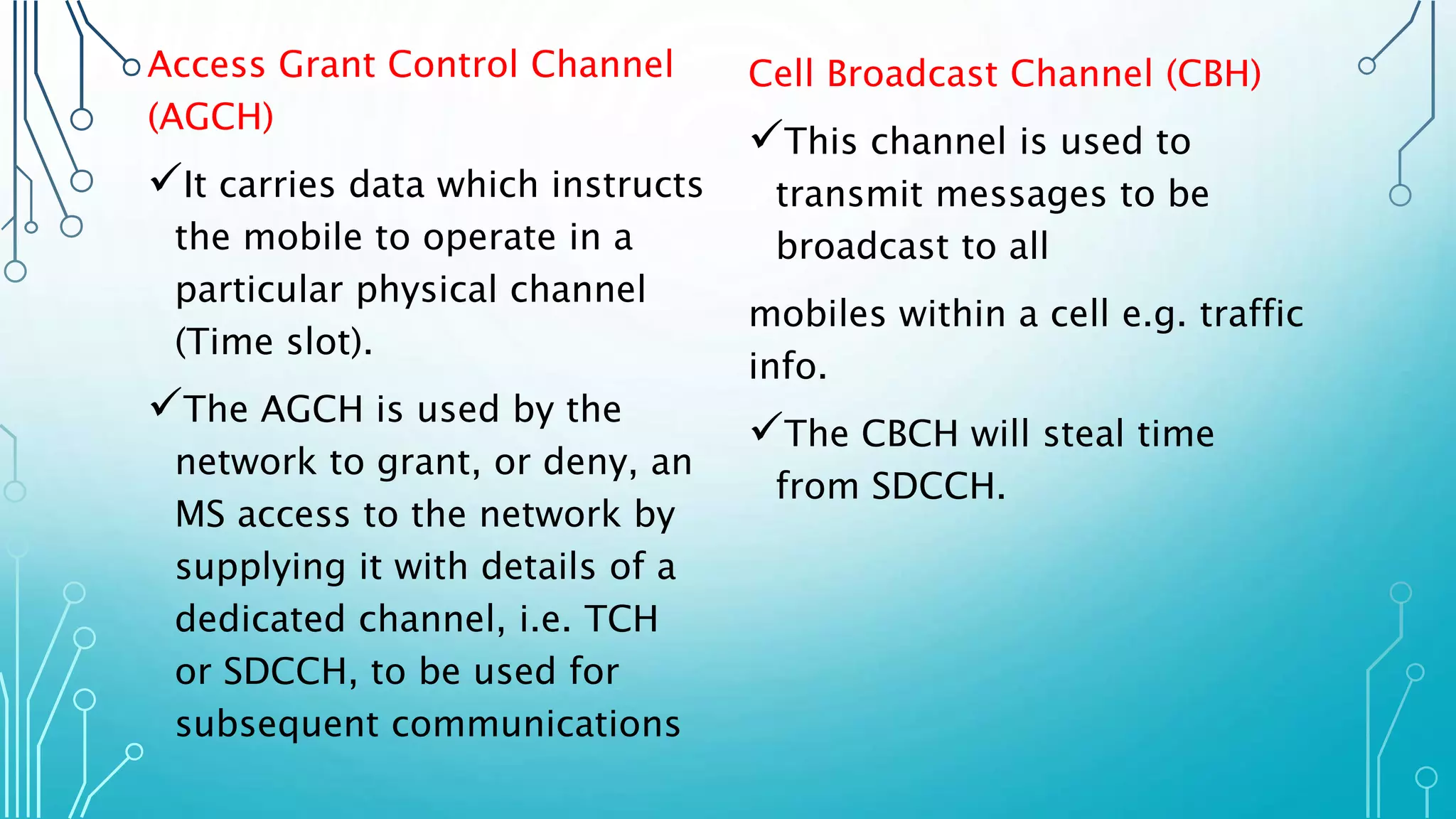 Access Grant Control Channel
(AGCH)
It carries data which instructs
the mobile to operate in a
particular physical channel
(Time slot).
The AGCH is used by the
network to grant, or deny, an
MS access to the network by
supplying it with details of a
dedicated channel, i.e. TCH
or SDCCH, to be used for
subsequent communications
Cell Broadcast Channel (CBH)
This channel is used to
transmit messages to be
broadcast to all
mobiles within a cell e.g. traffic
info.
The CBCH will steal time
from SDCCH.
 